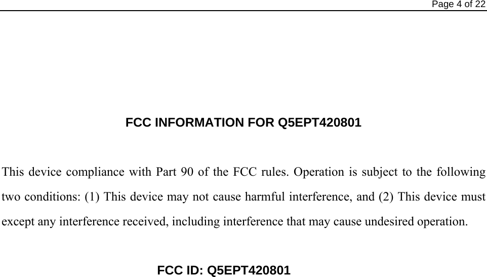                                                                                Page 4 of 22     FCC INFORMATION FOR Q5EPT420801  This device compliance with Part 90 of the FCC rules. Operation is subject to the following two conditions: (1) This device may not cause harmful interference, and (2) This device must except any interference received, including interference that may cause undesired operation.     FCC ID: Q5EPT420801                      