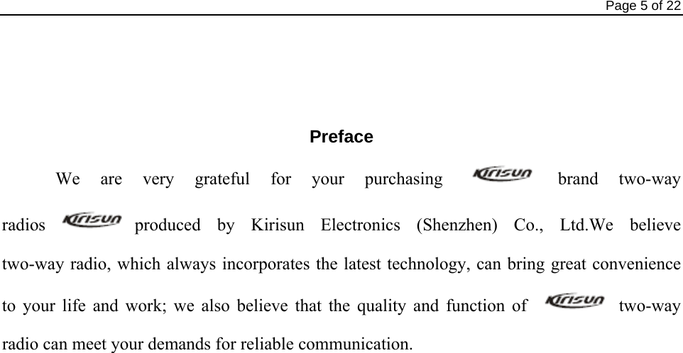                                                                                Page 5 of 22    Preface We are very grateful for your purchasing   brand  two-way radios produced by Kirisun Electronics (Shenzhen) Co.,  Ltd.We  believe           two-way radio, which always incorporates the latest technology, can bring great convenience to your life and work; we also believe that the quality and function of   two-way radio can meet your demands for reliable communication.                       