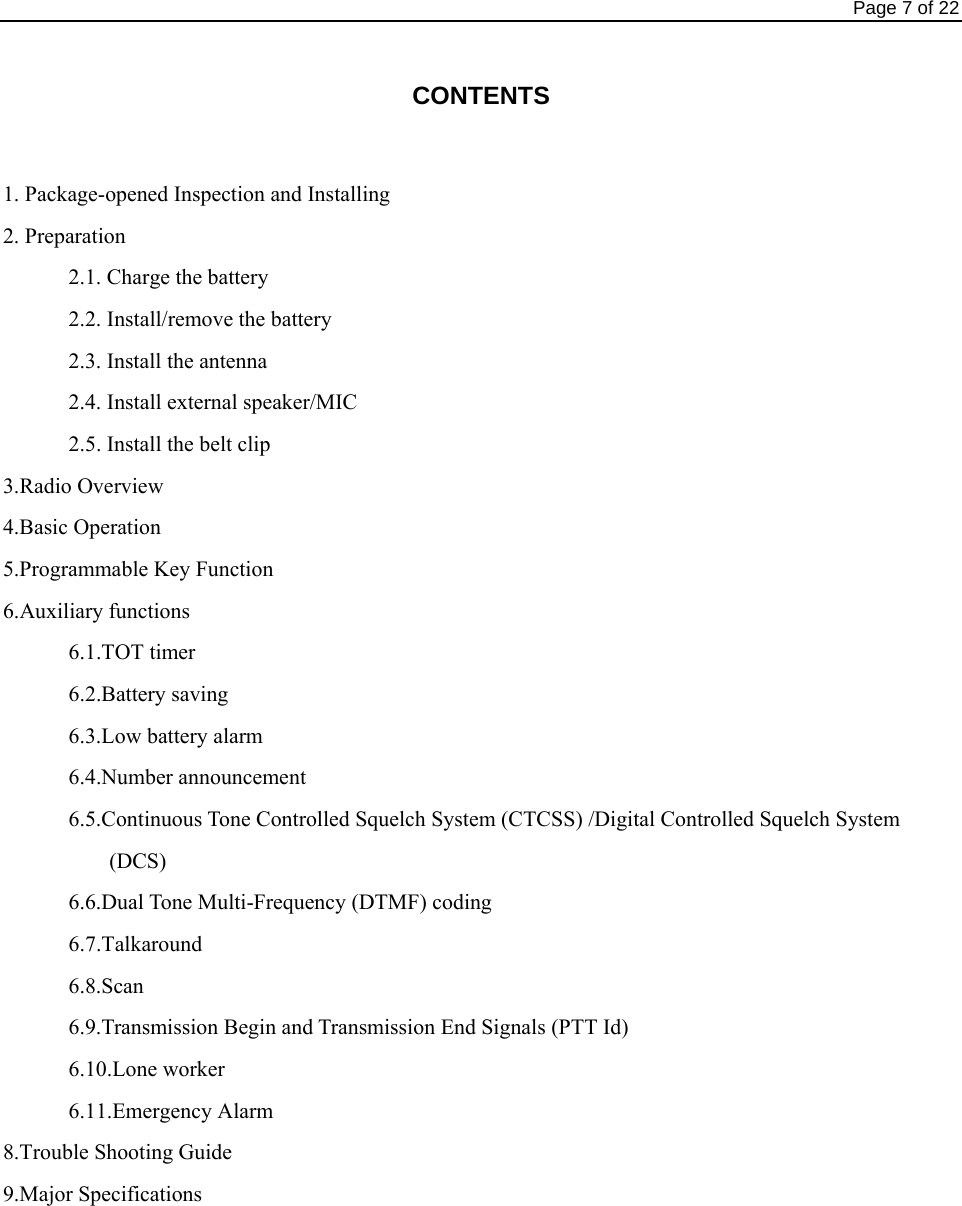                                                                                Page 7 of 22  CONTENTS  1. Package-opened Inspection and Installing 2. Preparation       2.1. Charge the battery        2.2. Install/remove the battery       2.3. Install the antenna        2.4. Install external speaker/MIC       2.5. Install the belt clip 3.Radio Overview 4.Basic Operation 5.Programmable Key Function 6.Auxiliary functions         6.1.TOT timer       6.2.Battery saving       6.3.Low battery alarm       6.4.Number announcement              6.5.Continuous Tone Controlled Squelch System (CTCSS) /Digital Controlled Squelch System (DCS)       6.6.Dual Tone Multi-Frequency (DTMF) coding       6.7.Talkaround       6.8.Scan             6.9.Transmission Begin and Transmission End Signals (PTT Id)       6.10.Lone worker       6.11.Emergency Alarm 8.Trouble Shooting Guide 9.Major Specifications 