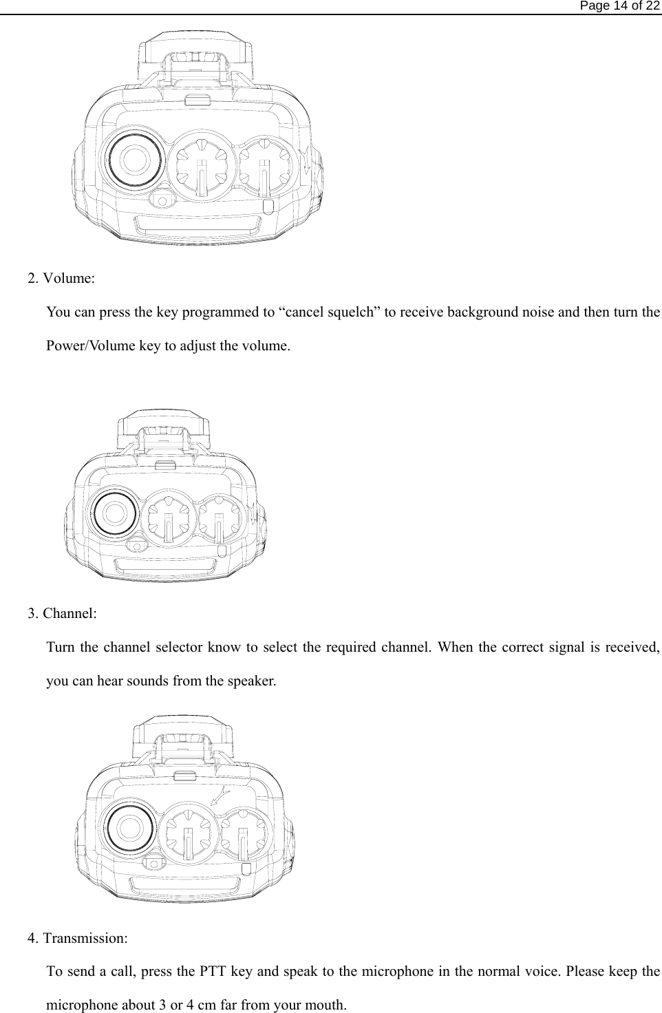                                                                                Page 14 of 22  2. Volume: You can press the key programmed to “cancel squelch” to receive background noise and then turn the Power/Volume key to adjust the volume.     3. Channel:   Turn the channel selector know to select the required channel. When the correct signal is received, you can hear sounds from the speaker.    4. Transmission: To send a call, press the PTT key and speak to the microphone in the normal voice. Please keep the microphone about 3 or 4 cm far from your mouth. 