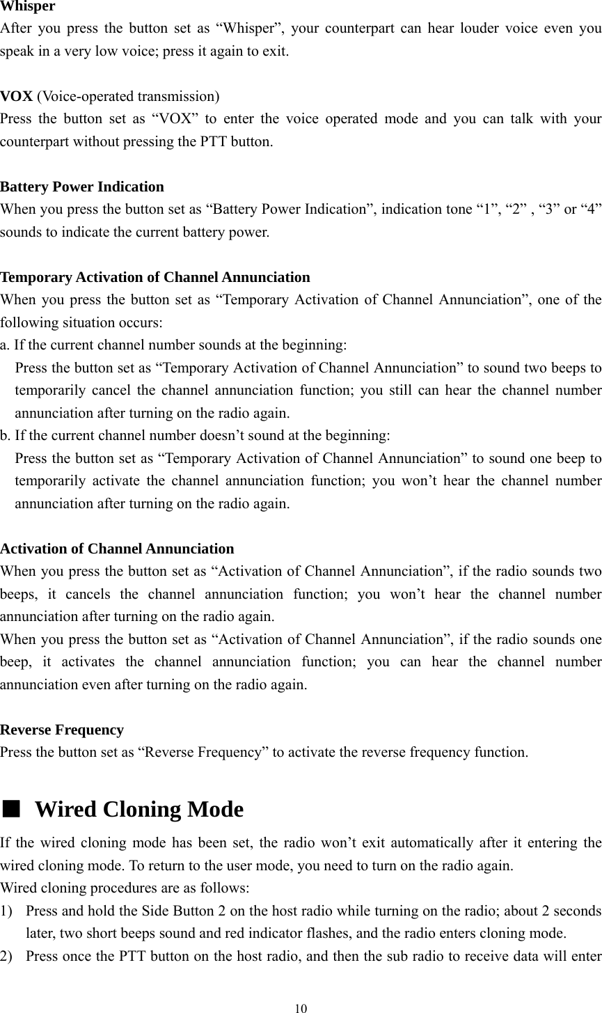 10  Whisper After you press the button set as “Whisper”, your counterpart can hear louder voice even you speak in a very low voice; press it again to exit.  VOX (Voice-operated transmission) Press the button set as “VOX” to enter the voice operated mode and you can talk with your counterpart without pressing the PTT button.  Battery Power Indication When you press the button set as “Battery Power Indication”, indication tone “1”, “2” , “3” or “4” sounds to indicate the current battery power.  Temporary Activation of Channel Annunciation When you press the button set as “Temporary Activation of Channel Annunciation”, one of the following situation occurs: a. If the current channel number sounds at the beginning:     Press the button set as “Temporary Activation of Channel Annunciation” to sound two beeps to temporarily cancel the channel annunciation function; you still can hear the channel number annunciation after turning on the radio again.   b. If the current channel number doesn’t sound at the beginning:   Press the button set as “Temporary Activation of Channel Annunciation” to sound one beep to temporarily activate the channel annunciation function; you won’t hear the channel number annunciation after turning on the radio again.  Activation of Channel Annunciation When you press the button set as “Activation of Channel Annunciation”, if the radio sounds two beeps, it cancels the channel annunciation function; you won’t hear the channel number annunciation after turning on the radio again. When you press the button set as “Activation of Channel Annunciation”, if the radio sounds one beep, it activates the channel annunciation function; you can hear the channel number annunciation even after turning on the radio again.  Reverse Frequency Press the button set as “Reverse Frequency” to activate the reverse frequency function.  ■  Wired Cloning Mode   If the wired cloning mode has been set, the radio won’t exit automatically after it entering the wired cloning mode. To return to the user mode, you need to turn on the radio again. Wired cloning procedures are as follows: 1) Press and hold the Side Button 2 on the host radio while turning on the radio; about 2 seconds later, two short beeps sound and red indicator flashes, and the radio enters cloning mode.   2) Press once the PTT button on the host radio, and then the sub radio to receive data will enter 