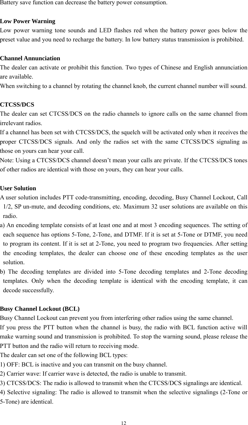12 Battery save function can decrease the battery power consumption.    Low Power Warning   Low power warning tone sounds and LED flashes red when the battery power goes below the preset value and you need to recharge the battery. In low battery status transmission is prohibited.  Channel Annunciation   The dealer can activate or prohibit this function. Two types of Chinese and English annunciation are available. When switching to a channel by rotating the channel knob, the current channel number will sound.  CTCSS/DCS The dealer can set CTCSS/DCS on the radio channels to ignore calls on the same channel from irrelevant radios.   If a channel has been set with CTCSS/DCS, the squelch will be activated only when it receives the proper CTCSS/DCS signals. And only the radios set with the same CTCSS/DCS signaling as those on yours can hear your call. Note: Using a CTCSS/DCS channel doesn’t mean your calls are private. If the CTCSS/DCS tones of other radios are identical with those on yours, they can hear your calls.  User Solution   A user solution includes PTT code-transmitting, encoding, decoding, Busy Channel Lockout, Call 1/2, SP un-mute, and decoding conditions, etc. Maximum 32 user solutions are available on this radio. a) An encoding template consists of at least one and at most 3 encoding sequences. The setting of each sequence has options 5-Tone, 2-Tone, and DTMF. If it is set at 5-Tone or DTMF, you need to program its content. If it is set at 2-Tone, you need to program two frequencies. After setting the encoding templates, the dealer can choose one of these encoding templates as the user solution.  b) The decoding templates are divided into 5-Tone decoding templates and 2-Tone decoding templates. Only when the decoding template is identical with the encoding template, it can decode successfully.    Busy Channel Lockout (BCL)   Busy Channel Lockout can prevent you from interfering other radios using the same channel. If you press the PTT button when the channel is busy, the radio with BCL function active will make warning sound and transmission is prohibited. To stop the warning sound, please release the PTT button and the radio will return to receiving mode. The dealer can set one of the following BCL types: 1) OFF: BCL is inactive and you can transmit on the busy channel. 2) Carrier wave: If carrier wave is detected, the radio is unable to transmit. 3) CTCSS/DCS: The radio is allowed to transmit when the CTCSS/DCS signalings are identical. 4) Selective signaling: The radio is allowed to transmit when the selective signalings (2-Tone or 5-Tone) are identical. 