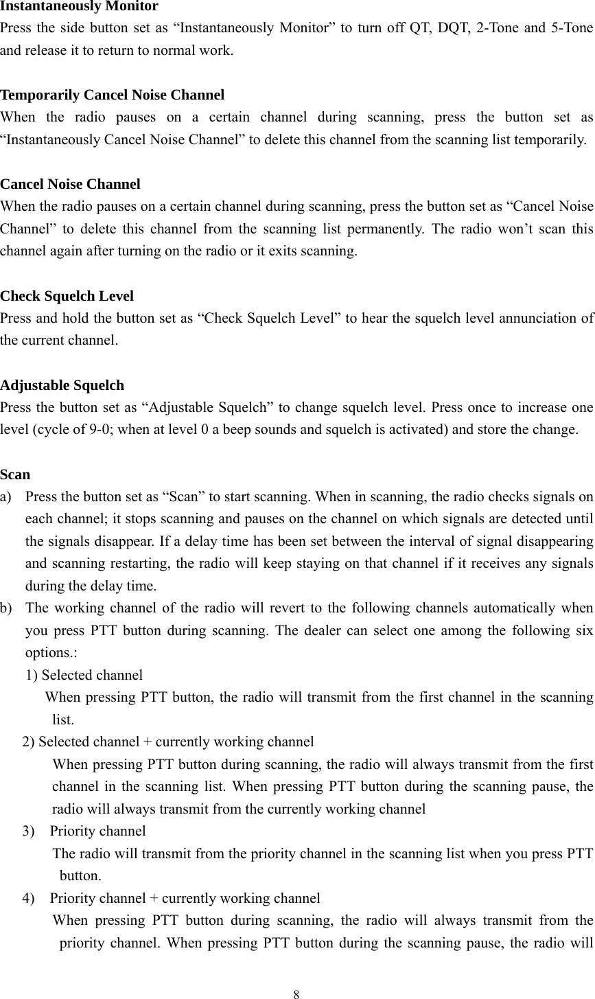 8  Instantaneously Monitor Press the side button set as “Instantaneously Monitor” to turn off QT, DQT, 2-Tone and 5-Tone and release it to return to normal work.  Temporarily Cancel Noise Channel When the radio pauses on a certain channel during scanning, press the button set as “Instantaneously Cancel Noise Channel” to delete this channel from the scanning list temporarily.  Cancel Noise Channel When the radio pauses on a certain channel during scanning, press the button set as “Cancel Noise Channel” to delete this channel from the scanning list permanently. The radio won’t scan this channel again after turning on the radio or it exits scanning.  Check Squelch Level   Press and hold the button set as “Check Squelch Level” to hear the squelch level annunciation of the current channel.    Adjustable Squelch Press the button set as “Adjustable Squelch” to change squelch level. Press once to increase one level (cycle of 9-0; when at level 0 a beep sounds and squelch is activated) and store the change.  Scan a) Press the button set as “Scan” to start scanning. When in scanning, the radio checks signals on each channel; it stops scanning and pauses on the channel on which signals are detected until the signals disappear. If a delay time has been set between the interval of signal disappearing and scanning restarting, the radio will keep staying on that channel if it receives any signals during the delay time. b) The working channel of the radio will revert to the following channels automatically when you press PTT button during scanning. The dealer can select one among the following six options.: 1) Selected channel             When pressing PTT button, the radio will transmit from the first channel in the scanning list.       2) Selected channel + currently working channel               When pressing PTT button during scanning, the radio will always transmit from the first channel in the scanning list. When pressing PTT button during the scanning pause, the radio will always transmit from the currently working channel    3)  Priority channel       The radio will transmit from the priority channel in the scanning list when you press PTT button.    4)  Priority channel + currently working channel        When pressing PTT button during scanning, the radio will always transmit from the priority channel. When pressing PTT button during the scanning pause, the radio will 