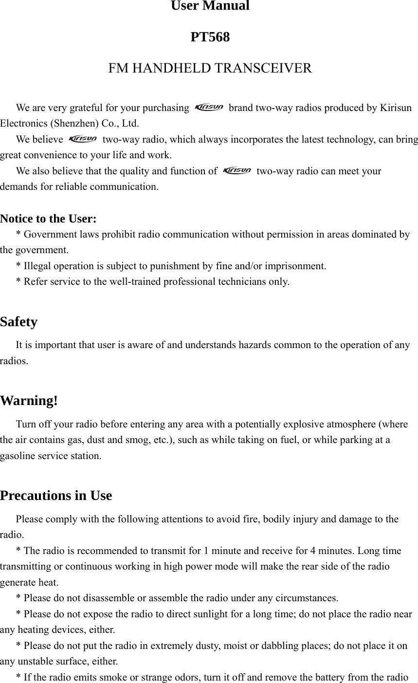 User Manual PT568 FM HANDHELD TRANSCEIVER  We are very grateful for your purchasing    brand two-way radios produced by Kirisun Electronics (Shenzhen) Co., Ltd. We believe    two-way radio, which always incorporates the latest technology, can bring great convenience to your life and work. We also believe that the quality and function of    two-way radio can meet your demands for reliable communication.  Notice to the User: * Government laws prohibit radio communication without permission in areas dominated by the government. * Illegal operation is subject to punishment by fine and/or imprisonment. * Refer service to the well-trained professional technicians only.  Safety It is important that user is aware of and understands hazards common to the operation of any radios.  Warning! Turn off your radio before entering any area with a potentially explosive atmosphere (where the air contains gas, dust and smog, etc.), such as while taking on fuel, or while parking at a gasoline service station.    Precautions in Use Please comply with the following attentions to avoid fire, bodily injury and damage to the radio.  * The radio is recommended to transmit for 1 minute and receive for 4 minutes. Long time transmitting or continuous working in high power mode will make the rear side of the radio generate heat.   * Please do not disassemble or assemble the radio under any circumstances.   * Please do not expose the radio to direct sunlight for a long time; do not place the radio near any heating devices, either.   * Please do not put the radio in extremely dusty, moist or dabbling places; do not place it on any unstable surface, either.   * If the radio emits smoke or strange odors, turn it off and remove the battery from the radio 