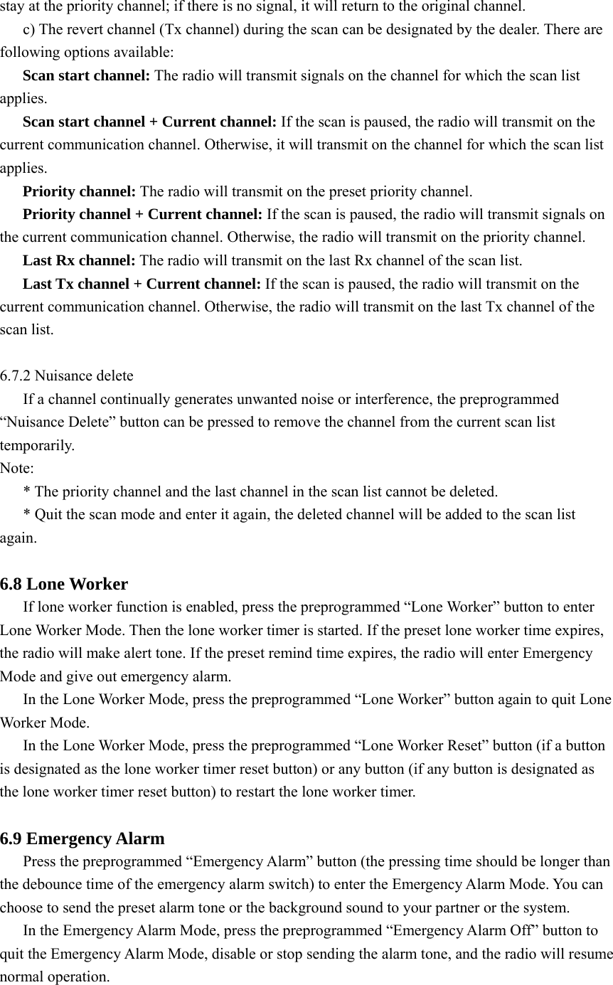 stay at the priority channel; if there is no signal, it will return to the original channel.   c) The revert channel (Tx channel) during the scan can be designated by the dealer. There are following options available: Scan start channel: The radio will transmit signals on the channel for which the scan list applies.  Scan start channel + Current channel: If the scan is paused, the radio will transmit on the current communication channel. Otherwise, it will transmit on the channel for which the scan list applies.  Priority channel: The radio will transmit on the preset priority channel. Priority channel + Current channel: If the scan is paused, the radio will transmit signals on the current communication channel. Otherwise, the radio will transmit on the priority channel.   Last Rx channel: The radio will transmit on the last Rx channel of the scan list.   Last Tx channel + Current channel: If the scan is paused, the radio will transmit on the current communication channel. Otherwise, the radio will transmit on the last Tx channel of the scan list.    6.7.2 Nuisance delete If a channel continually generates unwanted noise or interference, the preprogrammed “Nuisance Delete” button can be pressed to remove the channel from the current scan list temporarily.  Note: * The priority channel and the last channel in the scan list cannot be deleted.   * Quit the scan mode and enter it again, the deleted channel will be added to the scan list again.   6.8 Lone Worker   If lone worker function is enabled, press the preprogrammed “Lone Worker” button to enter Lone Worker Mode. Then the lone worker timer is started. If the preset lone worker time expires, the radio will make alert tone. If the preset remind time expires, the radio will enter Emergency Mode and give out emergency alarm.   In the Lone Worker Mode, press the preprogrammed “Lone Worker” button again to quit Lone Worker Mode.   In the Lone Worker Mode, press the preprogrammed “Lone Worker Reset” button (if a button is designated as the lone worker timer reset button) or any button (if any button is designated as the lone worker timer reset button) to restart the lone worker timer.    6.9 Emergency Alarm Press the preprogrammed “Emergency Alarm” button (the pressing time should be longer than the debounce time of the emergency alarm switch) to enter the Emergency Alarm Mode. You can choose to send the preset alarm tone or the background sound to your partner or the system.   In the Emergency Alarm Mode, press the preprogrammed “Emergency Alarm Off” button to quit the Emergency Alarm Mode, disable or stop sending the alarm tone, and the radio will resume normal operation.    