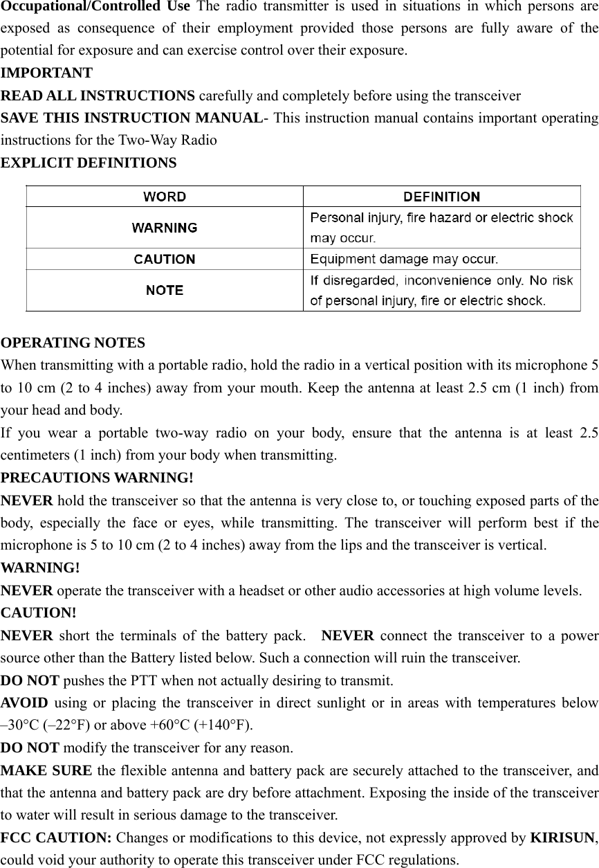 Occupational/Controlled Use The radio transmitter is used in situations in which persons are exposed as consequence of their employment provided those persons are fully aware of the potential for exposure and can exercise control over their exposure. IMPORTANT  READ ALL INSTRUCTIONS carefully and completely before using the transceiver   SAVE THIS INSTRUCTION MANUAL- This instruction manual contains important operating instructions for the Two-Way Radio EXPLICIT DEFINITIONS  OPERATING NOTES When transmitting with a portable radio, hold the radio in a vertical position with its microphone 5 to 10 cm (2 to 4 inches) away from your mouth. Keep the antenna at least 2.5 cm (1 inch) from your head and body.     If you wear a portable two-way radio on your body, ensure that the antenna is at least 2.5 centimeters (1 inch) from your body when transmitting. PRECAUTIONS WARNING!   NEVER hold the transceiver so that the antenna is very close to, or touching exposed parts of the body, especially the face or eyes, while transmitting. The transceiver will perform best if the microphone is 5 to 10 cm (2 to 4 inches) away from the lips and the transceiver is vertical.     WARNING!  NEVER operate the transceiver with a headset or other audio accessories at high volume levels. CAUTION!  NEVER short the terminals of the battery pack.  NEVER connect the transceiver to a power source other than the Battery listed below. Such a connection will ruin the transceiver.     DO NOT pushes the PTT when not actually desiring to transmit.     AVOID using or placing the transceiver in direct sunlight or in areas with temperatures below –30°C (–22°F) or above +60°C (+140°F).   DO NOT modify the transceiver for any reason.     MAKE SURE the flexible antenna and battery pack are securely attached to the transceiver, and that the antenna and battery pack are dry before attachment. Exposing the inside of the transceiver to water will result in serious damage to the transceiver.   FCC CAUTION: Changes or modifications to this device, not expressly approved by KIRISUN, could void your authority to operate this transceiver under FCC regulations.      