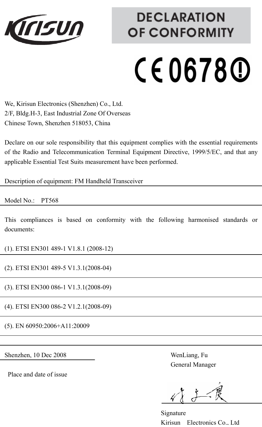                                                    We, Kirisun Electronics (Shenzhen) Co., Ltd.            2/F, Bldg.H-3, East Industrial Zone Of Overseas                 Chinese Town, Shenzhen 518053, China  Declare on our sole responsibility that this equipment complies with the essential requirements of the Radio and Telecommunication Terminal Equipment Directive, 1999/5/EC, and that any applicable Essential Test Suits measurement have been performed.  Description of equipment: FM Handheld Transceiver  Model No.:  PT568                                                                This compliances is based on conformity with the following harmonised standards or documents:  (1). ETSI EN301 489-1 V1.8.1 (2008-12)  (2). ETSI EN301 489-5 V1.3.1(2008-04)  (3). ETSI EN300 086-1 V1.3.1(2008-09)  (4). ETSI EN300 086-2 V1.2.1(2008-09)  (5). EN 60950:2006+A11:20009   Shenzhen, 10 Dec 2008                                WenLiang, Fu General Manager Place and date of issue             Signature Kirisun Electronics Co., Ltd
