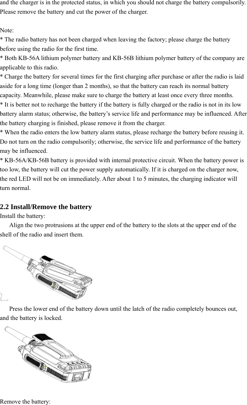 and the charger is in the protected status, in which you should not charge the battery compulsorily. Please remove the battery and cut the power of the charger.    Note: * The radio battery has not been charged when leaving the factory; please charge the battery before using the radio for the first time. * Both KB-56A lithium polymer battery and KB-56B lithium polymer battery of the company are applicable to this radio.   * Charge the battery for several times for the first charging after purchase or after the radio is laid aside for a long time (longer than 2 months), so that the battery can reach its normal battery capacity. Meanwhile, please make sure to charge the battery at least once every three months.   * It is better not to recharge the battery if the battery is fully charged or the radio is not in its low battery alarm status; otherwise, the battery’s service life and performance may be influenced. After the battery charging is finished, please remove it from the charger.   * When the radio enters the low battery alarm status, please recharge the battery before reusing it. Do not turn on the radio compulsorily; otherwise, the service life and performance of the battery may be influenced.   * KB-56A/KB-56B battery is provided with internal protective circuit. When the battery power is too low, the battery will cut the power supply automatically. If it is charged on the charger now, the red LED will not be on immediately. After about 1 to 5 minutes, the charging indicator will turn normal.    2.2 Install/Remove the battery Install the battery: Align the two protrusions at the upper end of the battery to the slots at the upper end of the shell of the radio and insert them.    Press the lower end of the battery down until the latch of the radio completely bounces out, and the battery is locked.   Remove the battery:   