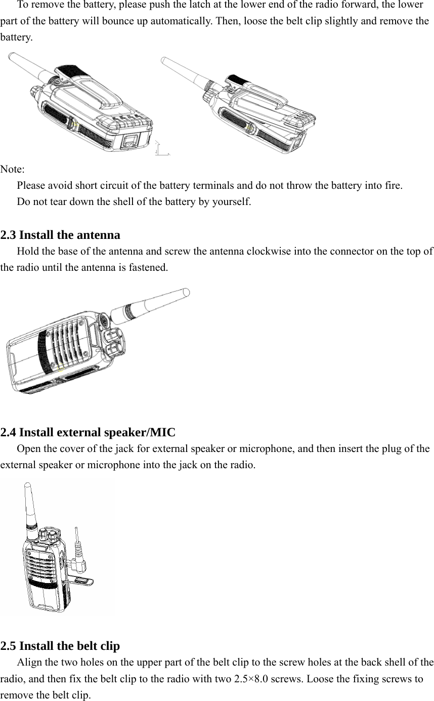 To remove the battery, please push the latch at the lower end of the radio forward, the lower part of the battery will bounce up automatically. Then, loose the belt clip slightly and remove the battery.   Note:  Please avoid short circuit of the battery terminals and do not throw the battery into fire.   Do not tear down the shell of the battery by yourself.    2.3 Install the antenna Hold the base of the antenna and screw the antenna clockwise into the connector on the top of the radio until the antenna is fastened.     2.4 Install external speaker/MIC Open the cover of the jack for external speaker or microphone, and then insert the plug of the external speaker or microphone into the jack on the radio.     2.5 Install the belt clip Align the two holes on the upper part of the belt clip to the screw holes at the back shell of the radio, and then fix the belt clip to the radio with two 2.5×8.0 screws. Loose the fixing screws to remove the belt clip.   