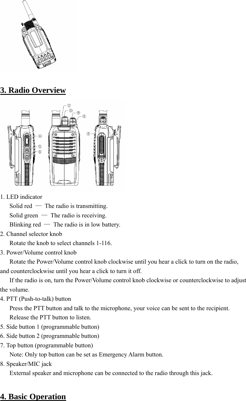   3. Radio Overview  1. LED indicator Solid red  —  The radio is transmitting. Solid green  —  The radio is receiving. Blinking red  —  The radio is in low battery. 2. Channel selector knob Rotate the knob to select channels 1-116. 3. Power/Volume control knob Rotate the Power/Volume control knob clockwise until you hear a click to turn on the radio, and counterclockwise until you hear a click to turn it off.   If the radio is on, turn the Power/Volume control knob clockwise or counterclockwise to adjust the volume.   4. PTT (Push-to-talk) button Press the PTT button and talk to the microphone, your voice can be sent to the recipient. Release the PTT button to listen.   5. Side button 1 (programmable button) 6. Side button 2 (programmable button) 7. Top button (programmable button) Note: Only top button can be set as Emergency Alarm button.   8. Speaker/MIC jack External speaker and microphone can be connected to the radio through this jack.    4. Basic Operation 