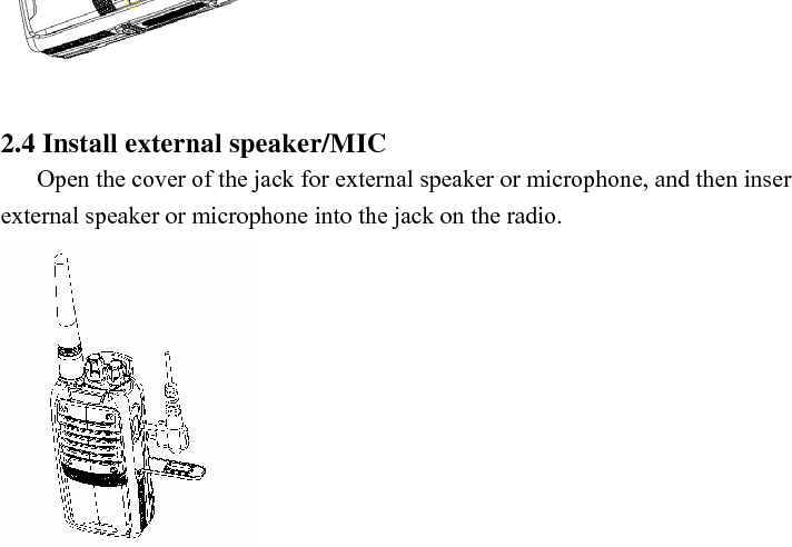 To remove the battery, please push the latch at the lower end of the radio forward, the lower part of the battery will bounce up automatically. Then, loose the belt clip slightly and remove the battery.   Note:  Please avoid short circuit of the battery terminals and do not throw the battery into fire.   Do not tear down the shell of the battery by yourself.    2.3 Install the antenna Hold the base of the antenna and screw the antenna clockwise into the connector on the top of the radio until the antenna is fastened.     2.4 Install external speaker/MIC Open the cover of the jack for external speaker or microphone, and then insert the plug of the external speaker or microphone into the jack on the radio.     2.5 Install the belt clip Align the two holes on the upper part of the belt clip to the screw holes at the back shell of the radio, and then fix the belt clip to the radio with two 2.5×8.0 screws. Loose the fixing screws to remove the belt clip.   