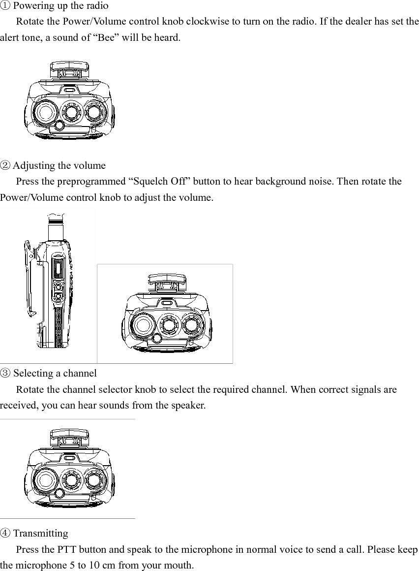 ① Powering up the radio Rotate the Power/Volume control knob clockwise to turn on the radio. If the dealer has set the alert tone, a sound of “Bee” will be heard.    ② Adjusting the volume Press the preprogrammed “Squelch Off” button to hear background noise. Then rotate the Power/Volume control knob to adjust the volume.    ③ Selecting a channel Rotate the channel selector knob to select the required channel. When correct signals are received, you can hear sounds from the speaker.    ④ Transmitting Press the PTT button and speak to the microphone in normal voice to send a call. Please keep the microphone 5 to 10 cm from your mouth.   
