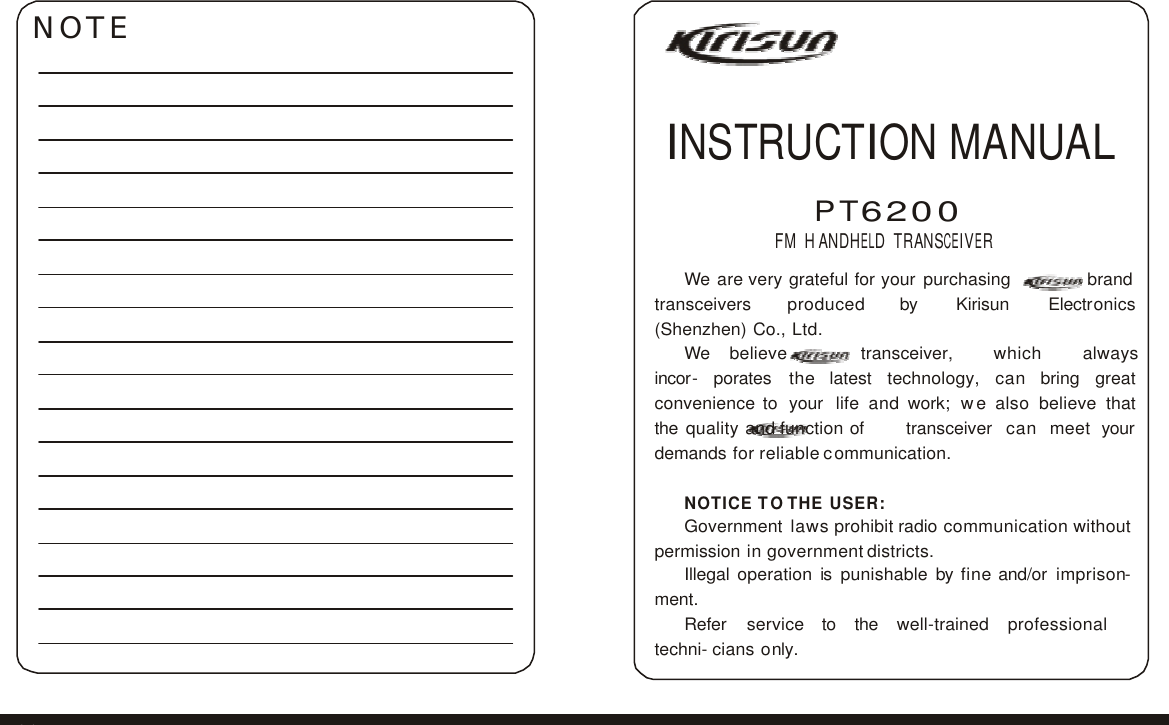          NOTE     INSTRUCTION MANUAL   P T 6 2 0 0  FM H ANDHELD T RANSCEIVER  We are very grateful for your purchasing brand transceivers   produced   by   Kirisun   Electronics   (Shenzhen) Co., Ltd. We   believe   transceiver,   which   always   incor- porates the latest technology, can bring great convenience to your life and work; we also believe that the quality and function of transceiver can meet your demands for reliable communication.  NOTICE TO THE USER: Government laws prohibit radio communication without permission in government districts. Illegal operation is punishable by fine and/or imprison- ment. Refer  service  to  the  well-trained  professional  techni- cians only.    31 