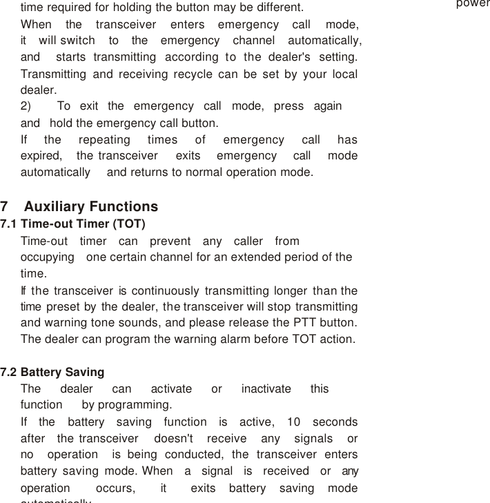 time required for holding the button may be different. When   the   transceiver   enters   emergency   call   mode,   it   will switch   to   the   emergency   channel   automatically,   and   starts transmitting according to the dealer&apos;s setting. Transmitting and  receiving recycle can be set by your local dealer. 2)    To   exit   the   emergency   call   mode,   press   again   and   hold the emergency call button. If   the   repeating   times   of   emergency   call   has   expired,   the transceiver   exits   emergency   call   mode   automatically   and returns to normal operation mode.  7 Auxiliary Functions 7.1 Time-out Timer (TOT) Time-out   timer   can   prevent   any   caller   from   occupying   one certain channel for an extended period of the time. If  the transceiver is continuously transmitting longer than the time  preset by the dealer, the transceiver will stop transmitting and warning tone sounds, and please release the PTT button. The dealer can program the warning alarm before TOT action.  7.2 Battery Saving The   dealer   can   activate   or   inactivate   this   function   by programming. If   the   battery   saving   function   is   active,   10   seconds   after   the transceiver   doesn&apos;t   receive   any   signals   or   no   operation   is being conducted, the transceiver enters battery saving mode. When   a   signal   is   received   or   any   operation   occurs,   it   exits battery saving mode automatically. power 