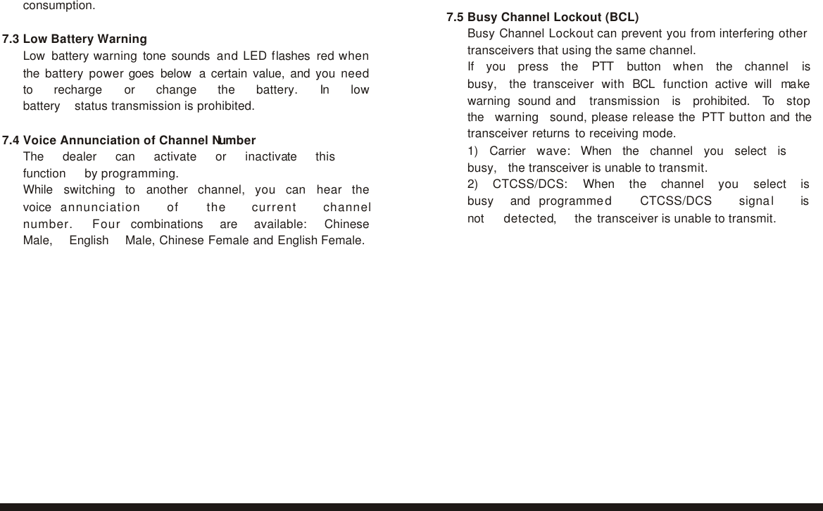 consumption.  7.3 Low Battery Warning Low battery warning tone sounds and LED flashes red when the battery power goes below  a certain value, and you need to   recharge   or   change   the   battery.   In   low   battery   status transmission is prohibited.  7.4 Voice Annunciation of Channel Number The   dealer   can   activate   or   inactivate   this   function   by programming. While   switching   to   another   channel,   you   can   hear   the   voice  annunciation   of   the   current   channel   number.   Four  combinations   are   available:   Chinese   Male,   English   Male, Chinese Female and English Female.  7.5 Busy Channel Lockout (BCL) Busy Channel Lockout can prevent you from interfering other transceivers that using the same channel. If   you   press   the   PTT   button   when   the   channel   is   busy,   the transceiver with BCL function active will ma ke warning sound and   transmission   is   prohibited.   To   stop   the   warning   sound, please release the PTT button and the transceiver returns to receiving mode. 1)   Carrier   wave:   When   the   channel   you   select   is   busy,   the transceiver is unable to transmit. 2)   CTCSS/DCS:   When   the   channel   you   select   is   busy   and  programmed   CTCSS/DCS   signal   is  not   detected,   the transceiver is unable to transmit.   17 18 