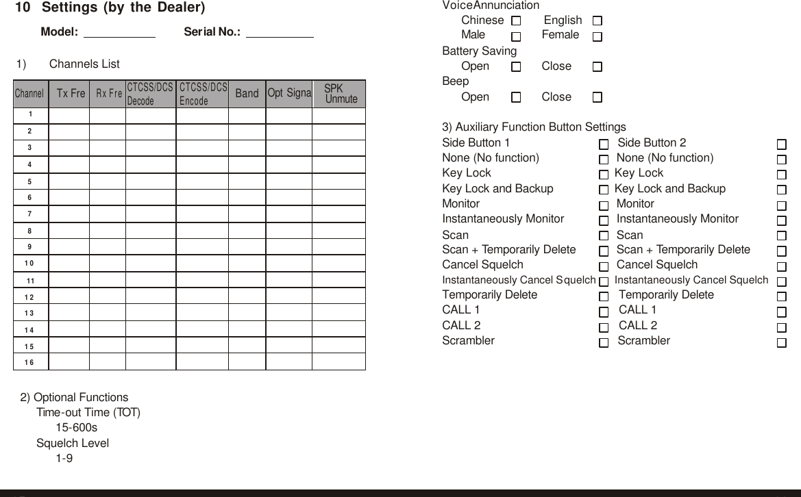  Channel  Tx Fre  Rx Fre CTCSS/DCS Decode CTCSS/DCS Encode  Band  Opt SignalSPK 1         2         3         4         5         6         7         8         9         10        11        12        13        14        15        16         10  Settings (by the Dealer)  Model:        Serial No.:        1)    Channels List        Unmute Voice Annunciation Chinese English Male Female Battery Saving Open Close Beep Open Close  3) Auxiliary Function Button Settings Side Button 1 Side Button 2 None (No function)  None (No function) Key Lock Key Lock Key Lock and Backup Key Lock and Backup Monitor Monitor Instantaneously Monitor Instantaneously Monitor Scan Scan Scan + Temporarily Delete Scan + Temporarily Delete Cancel Squelch Cancel Squelch Instantaneously Cancel Squelch Instantaneously Cancel Squelch Temporarily Delete Temporarily Delete CALL 1 CALL 1 CALL 2 CALL 2 Scrambler Scrambler    2) Optional Functions Time-out Time (TOT) 15-600s Squelch Level 1-9   27 28 