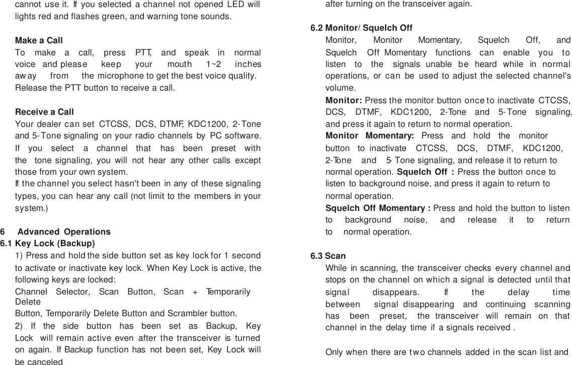 cannot use it. If  you selected a channel not opened LED will lights red and flashes green, and warning tone sounds.  Make a Call To   make   a   call,   press   PTT,   and   speak   in   normal   voice   and please   keep   your   mouth   1~2   inches   away   from   the microphone to get the best voice quality. Release the PTT button to receive a call.  Receive a Call Your dealer can set CTCSS, DCS, DTMF, KDC1200, 2-Tone and 5-Tone signaling on your radio channels by PC software. If   you   select   a   channel   that   has   been   preset   with   the   tone signaling, you will not hear any other calls except those from your own system. If  the channel you select hasn&apos;t been in any of these signaling types, you can hear any call (not limit to the members in your system.)  6   Advanced Operations 6.1 Key Lock (Backup) 1) Press and hold the side button set as key lock for 1 second to activate or inactivate key lock. When Key Lock is active, the following keys are locked: Channel   Selector,   Scan   Button,   Scan   +   Temporarily   Delete Button, Temporarily Delete Button and Scrambler button. 2)   If   the   side   button   has   been   set   as   Backup,   Key   Lock   will remain active even after the transceiver is turned on again. If Backup function has not been set, Key Lock will be canceled after turning on the transceiver again.  6.2 Monitor/ Squelch Off Monitor,   Monitor   Momentary,   Squelch   Off,   and   Squelch   Off  Momentary   functions   can   enable   you   to   listen   to   the   signals unable be heard while in normal operations, or can be used to adjust the selected channel&apos;s volume. Monitor: Press the monitor button once to inactivate CTCSS, DCS,   DTMF,   KDC1200,   2-Tone   and   5-Tone   signaling,  and press it again to return to normal operation. Monitor   Momentary:   Press   and   hold   the   monitor   button   to inactivate  CTCSS,  DCS,  DTMF,  KDC1200,  2-Tone  and  5- Tone signaling, and release it to return to normal operation. Squelch Off : Press the button once to listen to background noise, and press it again to return to normal operation. Squelch Off Momentary : Press and hold the button to listen to   background   noise,   and   release   it   to   return  to   normal operation.  6.3 Scan While in scanning, the transceiver checks every channel and stops on the channel on which a signal is detected until that signal   disappears.   If   the   delay   time  between   signal  disappearing   and   continuing   scanning   has   been   preset,   the transceiver will remain on that channel in the delay time if a signals received .  Only when there are two channels added in the scan list and 