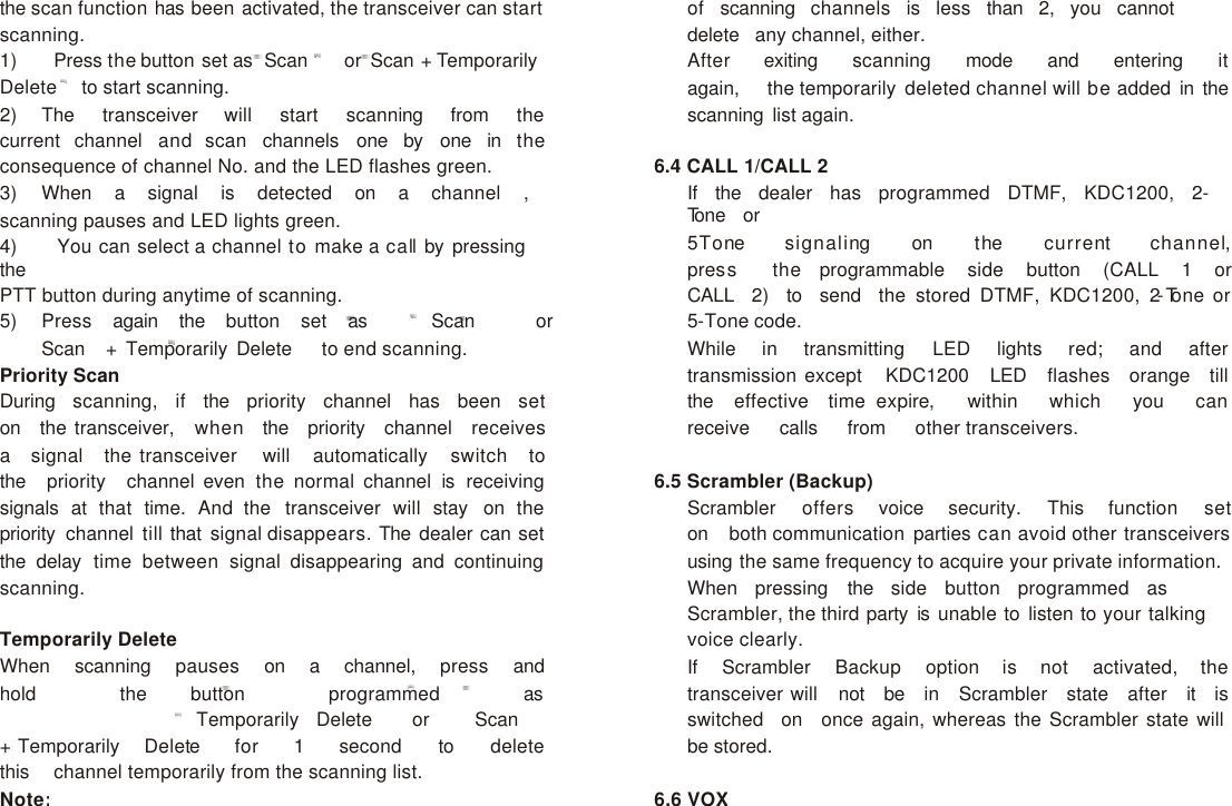                      the scan function has been activated, the transceiver can start scanning. 1)    Press the button set as  Scan    or Scan + Temporarily Delete to start scanning. 2) The   transceiver   will   start   scanning   from   the   current channel and scan channels one by one in the consequence of channel No. and the LED flashes green. 3) When   a   signal   is   detected   on   a   channel   ,   scanning pauses and LED lights green. 4)    You can select a channel to make a call by pressing the PTT button during anytime of scanning. 5) Press   again   the   button   set   as Scan or Scan   + Temporarily Delete   to end scanning. Priority Scan During   scanning,   if   the   priority   channel   has   been   set   on   the transceiver,   when   the   priority   channel   receives  a   signal   the transceiver   will   automatically   switch   to   the   priority   channel even the normal channel is  receiving signals at that time. And the transceiver will stay on the priority  channel till that signal disappears. The dealer can set the delay time between signal disappearing and continuing scanning.  Temporarily Delete When   scanning   pauses   on   a   channel,   press   and   hold   the button    programmed   as Temporarily   Delete    or Scan   + Temporarily   Delete for   1   second   to   delete   this   channel temporarily from the scanning list. Note: of   scanning   channels   is   less   than   2,   you   cannot   delete   any channel, either. After   exiting   scanning   mode   and   entering   it  again,   the temporarily deleted channel will be added in the scanning list again.  6.4 CALL 1/CALL 2 If   the   dealer   has   programmed   DTMF,   KDC1200,   2-Tone   or 5Tone   signaling   on   the   current   channel,  press   the  programmable   side   button   (CALL   1   or   CALL   2)   to   send   the stored DTMF, KDC1200, 2-Tone or 5-Tone code. While   in   transmitting   LED   lights   red;   and   after   transmission except   KDC1200   LED   flashes   orange   till   the   effective   time expire,   within   which   you   can  receive   calls   from   other transceivers.  6.5 Scrambler (Backup) Scrambler   offers   voice   security.   This   function   set  on   both communication parties can avoid other transceivers using the same frequency to acquire your private information. When   pressing   the   side   button   programmed   as   Scrambler, the third party is unable to listen to your talking voice clearly. If   Scrambler   Backup   option   is   not   activated,   the   transceiver will   not   be   in   Scrambler   state   after   it   is   switched   on   once again, whereas the Scrambler state will be stored.  6.6 VOX 