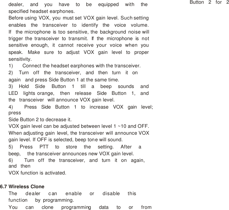 dealer,   and   you   have   to   be   equipped   with   the   specified headset earphones. Before using VOX, you must set VOX gain level. Such setting enables   the   transceiver   to   identify   the   voice   volume.   If   the microphone is too sensitive, the background noise will trigger the transceiver to transmit. If  the microphone is not sensitive enough, it cannot receive your voice when you speak. Make sure to adjust VOX gain level to proper sensitivity. 1)    Connect the headset earphones with the transceiver. 2) Turn   off   the   transceiver,   and   then   turn   it   on   again   and press Side Button 1 at the same time. 3) Hold   Side   Button   1   till   a   beep   sounds   and   LED   lights orange,   then   release   Side   Button   1,   and   the   transceiver   will announce VOX gain level. 4)      Press   Side   Button   1   to   increase   VOX   gain   level;   press Side Button 2 to decrease it. VOX gain level can be adjusted between level 1 ~10 and OFF. When adjusting gain level, the transceiver will announce VOX gain level. If OFF is selected, beep tone will sound. 5) Press   PTT   to   store   the   setting.   After   a   beep,   the transceiver announces new VOX gain level. 6)    Turn   off   the   transceiver,   and   turn   it   on   again,   and   then VOX function is activated.  6.7 Wireless Clone  The   dealer   can   enable   or   disable   this   function   by programming. You   can   clone   programming   data   to   or   from   Button   2   for   2 