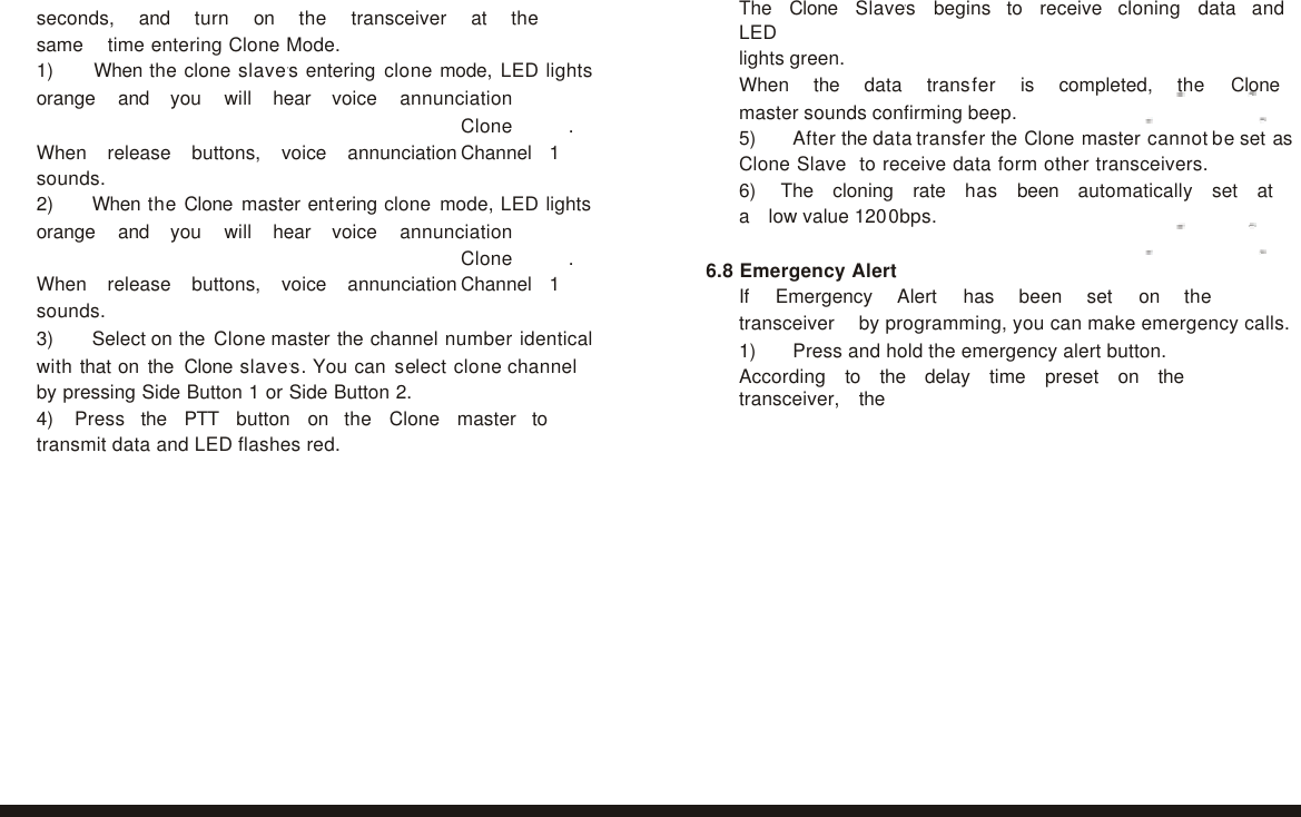               seconds,   and   turn   on   the   transceiver   at   the   same   time entering Clone Mode. 1)    When the clone slave,s entering clone mode, LED lights orange   and   you   will   hear   voice   annunciation  Clone . When  release  buttons,  voice  annunciation Channel  1 sounds. 2)    When the Clone master entering clone mode, LED lights orange   and   you   will   hear   voice   annunciation  Clone . When  release  buttons,  voice  annunciation Channel  1 sounds. 3)    Select on the Clone master the channel number identical with that on the Clone slave,s. You can select clone channel by pressing Side Button 1 or Side Button 2. 4) Press   the   PTT   button   on   the   Clone   master   to   transmit data and LED flashes red. The   Clone   Slave,s   begins   to   receive   cloning   data   and  LED lights green. When   the   data   transfer   is   completed,   the   Clone  master sounds confirming beep. 5)    After the data transfer the Clone master cannot be set as Clone Slave  to receive data form other transceivers. 6) The   cloning   rate   has   been   automatically   set   at   a   low value 1200bps.  6.8 Emergency Alert If   Emergency   Alert   has   been   set   on   the   transceiver   by programming, you can make emergency calls. 1)    Press and hold the emergency alert button. According   to   the   delay   time   preset   on   the   transceiver,   the   15 16 