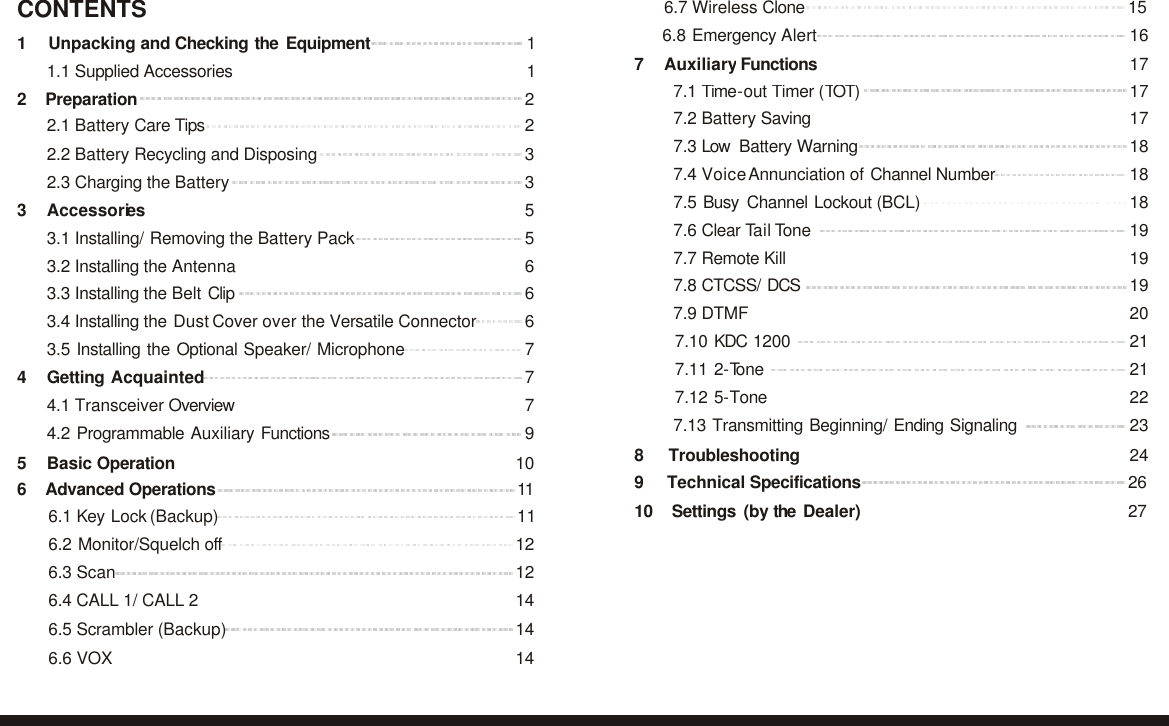                                                                            6.8 Emergency Alert 167 Auxiliary Functions 17  7.1 Time-out Timer (TOT) 17 7.2 Battery Saving 17 7.3 Low  Battery Warning 18 7.4 Voice Annunciation of Channel Number 18 7.5 Busy Channel Lockout (BCL) 18 7.6 Clear Tail Tone 19 7.7 Remote Kill 19 7.8 CTCSS/ DCS 19 7.9 DTMF 20 7.10 KDC 1200 21 7.11 2-Tone 21 7.12 5-Tone 22 7.13 Transmitting Beginning/ Ending Signaling 238 Troubleshooting 24 9 Technical Specifications 26 10 Settings (by the Dealer) 27  CONTENTS 6.7 Wireless Clone 15  1 Unpacking and Checking the  Equipment 1 1.1 Supplied Accessories  1 2 Preparation 2 2.1 Battery Care Tips 2 2.2 Battery Recycling and Disposing 3 2.3 Charging the Battery 33 Accessories 5 3.1 Installing/ Removing the Battery Pack 5 3.2 Installing the Antenna 6 3.3 Installing the Belt Clip 6 3.4 Installing the Dust Cover over the Versatile Connector 6 3.5 Installing the Optional Speaker/ Microphone 74 Getting Acquainted 7 4.1 Transceiver Overview  7 4.2 Programmable Auxiliary Functions  95 Basic Operation 10 6 Advanced Operations  11  6.1 Key Lock (Backup) 11 6.2 Monitor/Squelch off 12 6.3 Scan 12 6.4 CALL 1/ CALL 2 14 6.5 Scrambler (Backup) 14 6.6 VOX 14