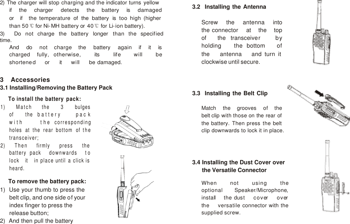     2) The charger will stop charging and the indicator turns yellow if   the   charger   detects   the   battery   is   damaged   or   if   the temperature of the battery is too high (higher than 50   for Ni-MH battery or 40   for Li-ion battery). 3)   Do   not   charge   the   battery   longer   than   the   specified   time. And   do   not   charge   the   battery   again   if   it   is   charged   fully,  otherwise,   its   life   will   be   shortened   or   it   will   be damaged.  3.2  Installing the Antenna  Screw   the   antenna   into   the connector   at   the   top   of   the  transceiver   by   holding   the bottom   of   the   antenna   and turn it clockwise until secure.  3 Accessories 3.1 Installing/Removing the Battery Pack  To install the battery pack: 1)   Match   the   3   bulges   of   the  battery    pac k    with    the corresponding holes at the rear bottom of the transceiver; 2)   Then   firmly   press   the   battery pack   downwards   to   lock   it   in place until a click is heard.  To remove the battery pack: 1)  Use your thumb to press the belt clip, and one side of your index finger to press the release button; 2)  And then pull the battery away from the transceiver.   3.3  Installing the Belt Clip  Match   the   grooves   of   the   belt clip with those on the rear of the battery. Then press the belt clip downwards to lock it in place.     3.4 Installing the Dust Cover over the Versatile Connector  When   not   using   the   optional  Speaker/Microphone,   install   the dust   cover   over   the   versatile connector with the supplied screw. 