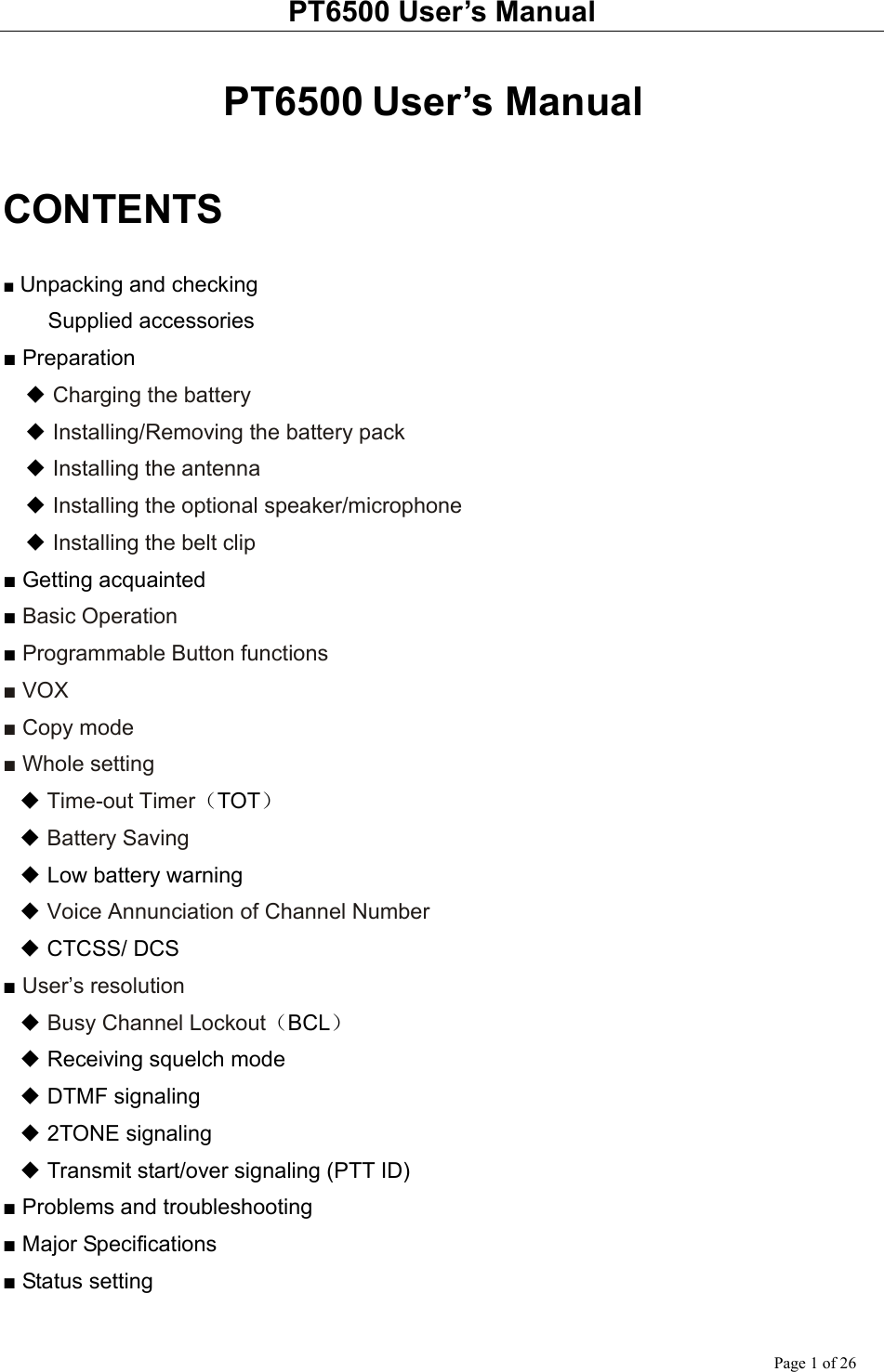 PT6500 User’s Manual Page 1 of 26  PT6500 User’s Manual  CONTENTS  ■ Unpacking and checking  Supplied accessories ■ Preparation   ◆ Charging the battery   ◆ Installing/Removing the battery pack   ◆ Installing the antenna   ◆ Installing the optional speaker/microphone   ◆ Installing the belt clip ■ Getting acquainted ■ Basic Operation ■ Programmable Button functions ■ VOX ■ Copy mode ■ Whole setting ◆ Time-out Timer（TOT） ◆ Battery Saving ◆ Low battery warning ◆ Voice Annunciation of Channel Number ◆ CTCSS/ DCS ■ User’s resolution ◆ Busy Channel Lockout（BCL） ◆ Receiving squelch mode ◆ DTMF signaling ◆ 2TONE signaling ◆ Transmit start/over signaling (PTT ID) ■ Problems and troubleshooting ■ Major Specifications ■ Status setting  