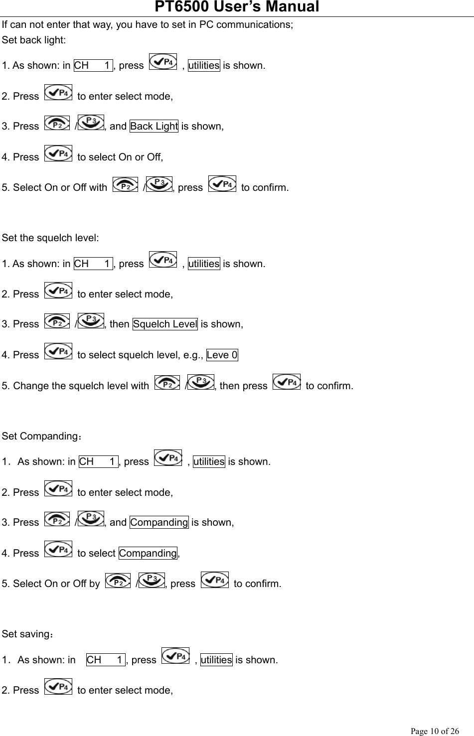 PT6500 User’s Manual Page 10 of 26 If can not enter that way, you have to set in PC communications; Set back light: 1. As shown: in CH   1 , press    , utilities is shown. 2. Press    to enter select mode, 3. Press   / , and Back Light is shown, 4. Press    to select On or Off, 5. Select On or Off with   / , press   to confirm.   Set the squelch level: 1. As shown: in CH   1 , press    , utilities is shown. 2. Press    to enter select mode, 3. Press   / , then Squelch Level is shown, 4. Press    to select squelch level, e.g., Leve 0 5. Change the squelch level with   / , then press   to confirm.   Set Companding： 1．As shown: in CH   1 , press   , utilities is shown. 2. Press    to enter select mode, 3. Press   / , and Companding is shown, 4. Press   to select Companding, 5. Select On or Off by   / , press   to confirm.   Set saving： 1．As shown: in  CH   1 , press    , utilities is shown. 2. Press    to enter select mode, 