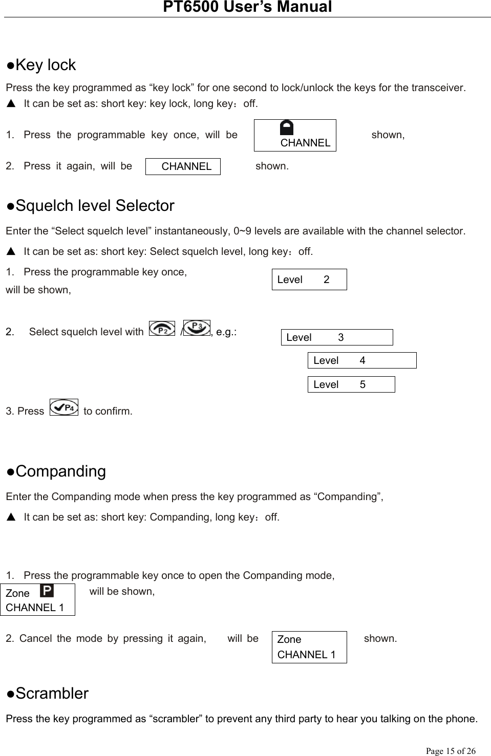 PT6500 User’s Manual Page 15 of 26  ●Key lock Press the key programmed as “key lock” for one second to lock/unlock the keys for the transceiver. ▲ It can be set as: short key: key lock, long key：off.  1.  Press the programmable key once, will be  shown,  2.  Press it again, will be  shown.  ●Squelch level Selector Enter the “Select squelch level” instantaneously, 0~9 levels are available with the channel selector. ▲ It can be set as: short key: Select squelch level, long key：off. 1.  Press the programmable key once,   will be shown,  2.    Select squelch level with   / , e.g.:                                                                                        3. Press   to confirm.   ●Companding Enter the Companding mode when press the key programmed as “Companding”,   ▲ It can be set as: short key: Companding, long key：off.   1.  Press the programmable key once to open the Companding mode,           will be shown,   2. Cancel the mode by pressing it again,    will be  shown.        ●Scrambler Press the key programmed as “scrambler” to prevent any third party to hear you talking on the phone.  CHANNEL   CHANNEL Level    2 Level     3 Level    4 Level    5 Zone    CHANNEL 1 Zone   CHANNEL 1 