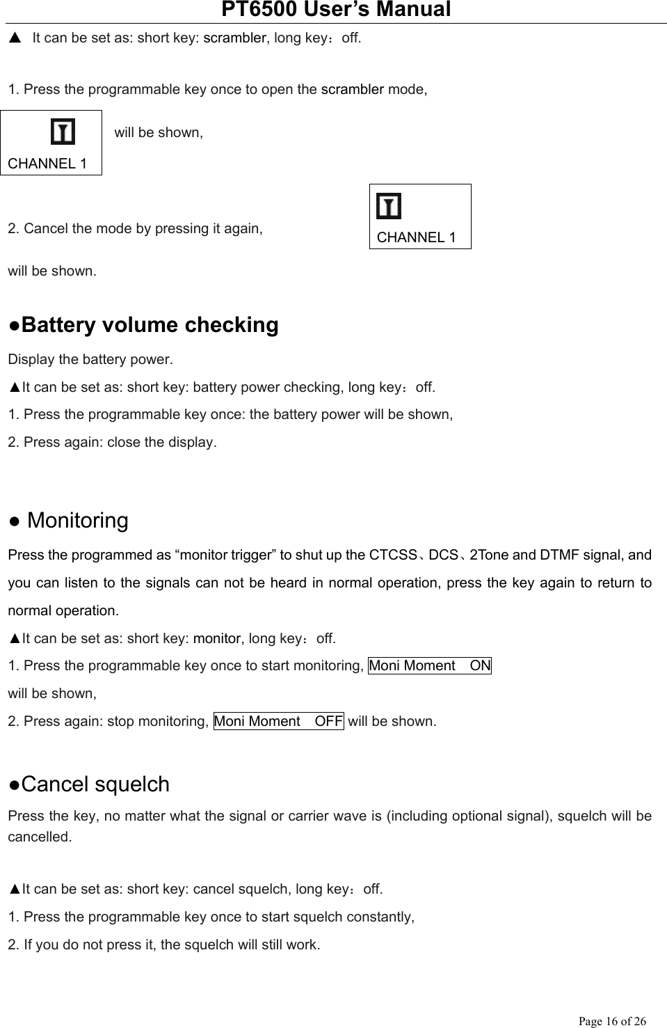 PT6500 User’s Manual Page 16 of 26 ▲ It can be set as: short key: scrambler, long key：off.  1. Press the programmable key once to open the scrambler mode,      will be shown,    2. Cancel the mode by pressing it again,    will be shown.      ●Battery volume checking Display the battery power. ▲It can be set as: short key: battery power checking, long key：off. 1. Press the programmable key once: the battery power will be shown, 2. Press again: close the display.     ● Monitoring Press the programmed as “monitor trigger” to shut up the CTCSS、DCS、2Tone and DTMF signal, and you can listen to the signals can not be heard in normal operation, press the key again to return to normal operation. ▲It can be set as: short key: monitor, long key：off. 1. Press the programmable key once to start monitoring, Moni Moment    ON will be shown, 2. Press again: stop monitoring, Moni Moment    OFF will be shown.     ●Cancel squelch Press the key, no matter what the signal or carrier wave is (including optional signal), squelch will be cancelled.  ▲It can be set as: short key: cancel squelch, long key：off. 1. Press the programmable key once to start squelch constantly, 2. If you do not press it, the squelch will still work.      CHANNEL 1  CHANNEL 1 