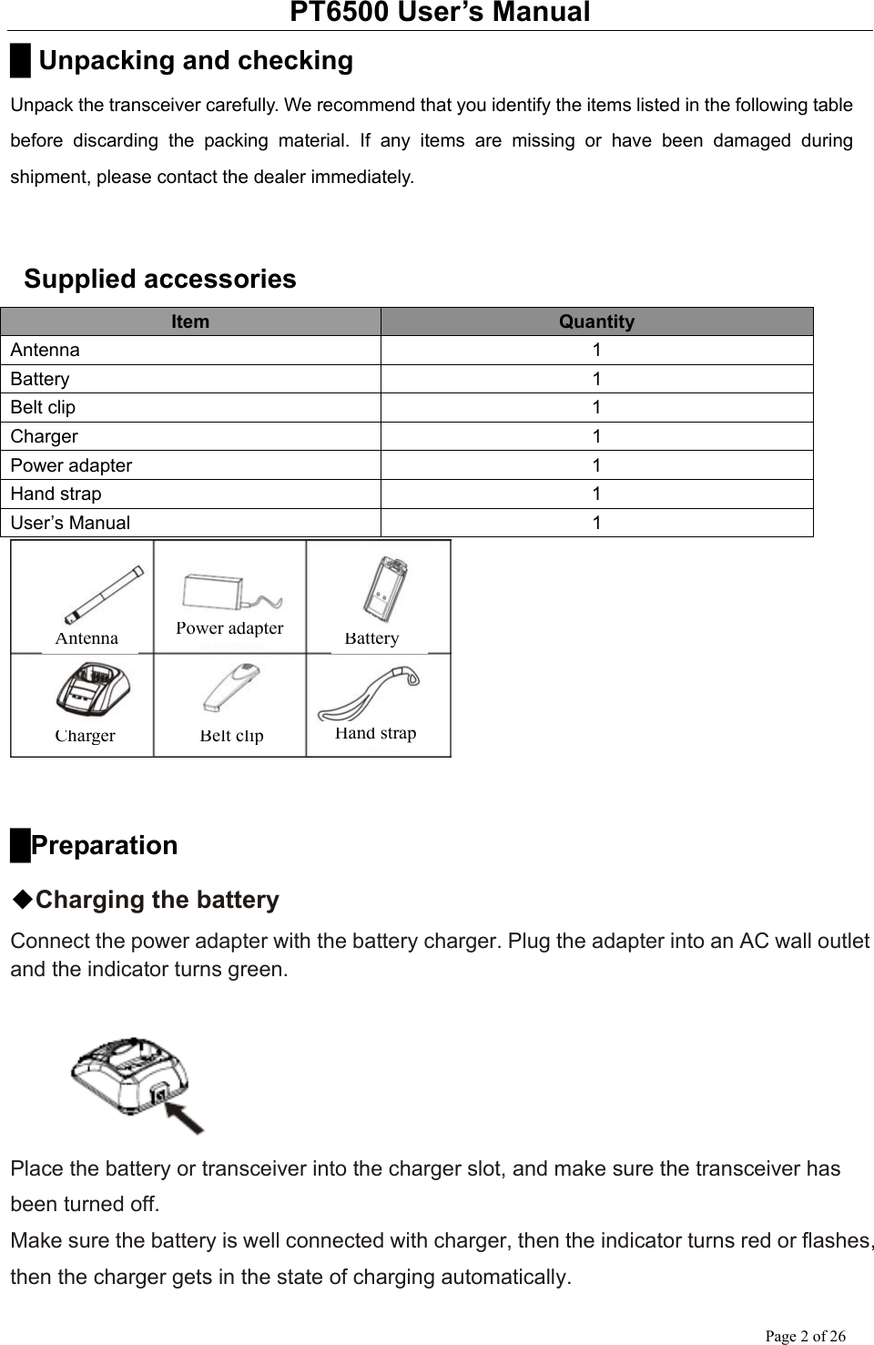 PT6500 User’s Manual Page 2 of 26 █ Unpacking and checking Unpack the transceiver carefully. We recommend that you identify the items listed in the following table before discarding the packing material. If any items are missing or have been damaged during shipment, please contact the dealer immediately.    Supplied accessories Item  Quantity Antenna 1 Battery 1 Belt clip  1 Charger 1 Power adapter  1 Hand strap  1 User’s Manual  1   █Preparation ◆Charging the battery Connect the power adapter with the battery charger. Plug the adapter into an AC wall outlet and the indicator turns green.   Place the battery or transceiver into the charger slot, and make sure the transceiver has been turned off.   Make sure the battery is well connected with charger, then the indicator turns red or flashes, then the charger gets in the state of charging automatically. Antenna Power adapter BatteryCharger Belt clip Hand strap