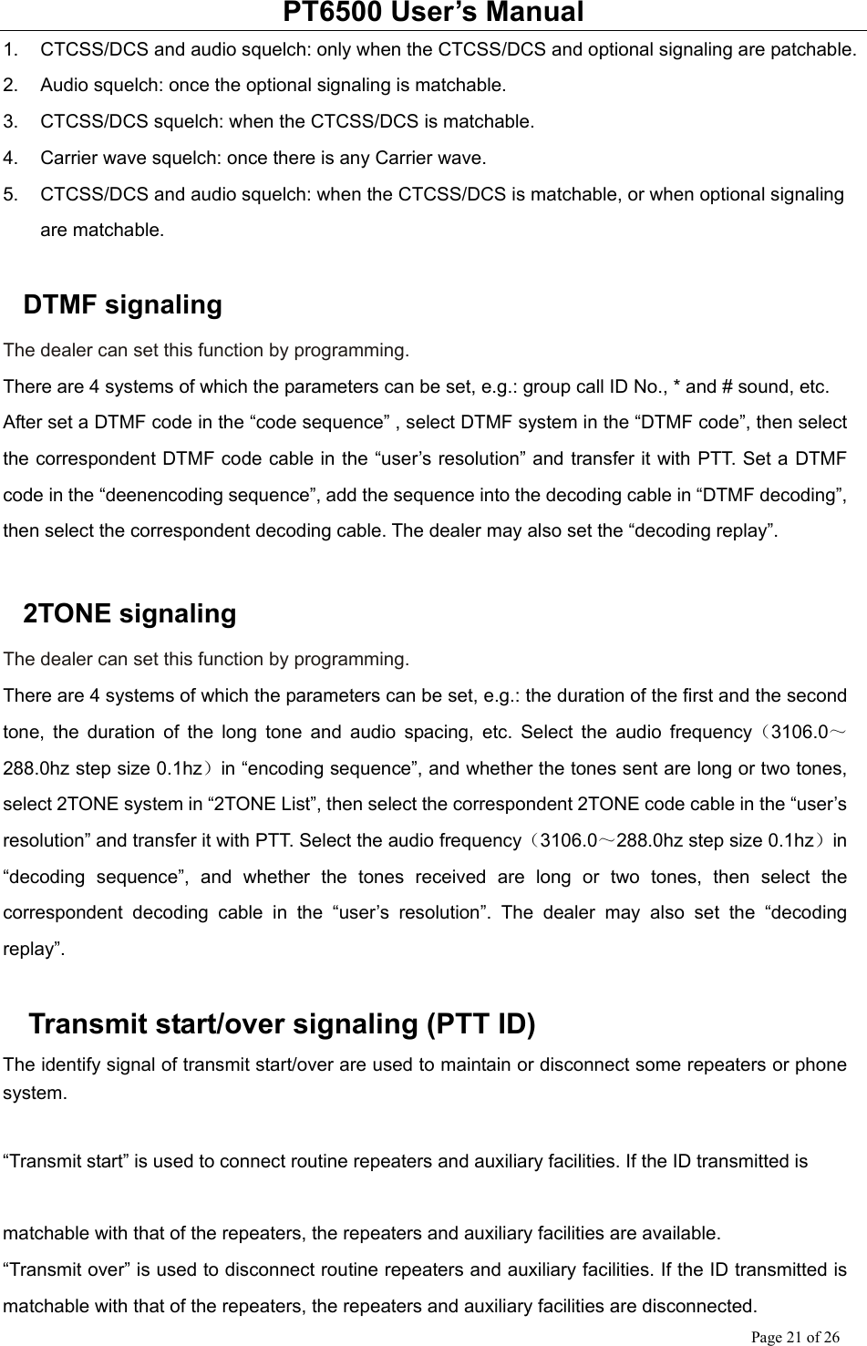 PT6500 User’s Manual Page 21 of 26 1.  CTCSS/DCS and audio squelch: only when the CTCSS/DCS and optional signaling are patchable. 2.  Audio squelch: once the optional signaling is matchable. 3.  CTCSS/DCS squelch: when the CTCSS/DCS is matchable. 4.  Carrier wave squelch: once there is any Carrier wave. 5.  CTCSS/DCS and audio squelch: when the CTCSS/DCS is matchable, or when optional signaling are matchable.  DTMF signaling The dealer can set this function by programming. There are 4 systems of which the parameters can be set, e.g.: group call ID No., * and # sound, etc.   After set a DTMF code in the “code sequence” , select DTMF system in the “DTMF code”, then select the correspondent DTMF code cable in the “user’s resolution” and transfer it with PTT. Set a DTMF code in the “deenencoding sequence”, add the sequence into the decoding cable in “DTMF decoding”, then select the correspondent decoding cable. The dealer may also set the “decoding replay”.    2TONE signaling The dealer can set this function by programming. There are 4 systems of which the parameters can be set, e.g.: the duration of the first and the second tone, the duration of the long tone and audio spacing, etc. Select the audio frequency（3106.0～288.0hz step size 0.1hz）in “encoding sequence”, and whether the tones sent are long or two tones, select 2TONE system in “2TONE List”, then select the correspondent 2TONE code cable in the “user’s resolution” and transfer it with PTT. Select the audio frequency（3106.0～288.0hz step size 0.1hz）in “decoding sequence”, and whether the tones received are long or two tones, then select the correspondent decoding cable in the “user’s resolution”. The dealer may also set the “decoding replay”.    Transmit start/over signaling (PTT ID) The identify signal of transmit start/over are used to maintain or disconnect some repeaters or phone system.  “Transmit start” is used to connect routine repeaters and auxiliary facilities. If the ID transmitted is    matchable with that of the repeaters, the repeaters and auxiliary facilities are available. “Transmit over” is used to disconnect routine repeaters and auxiliary facilities. If the ID transmitted is matchable with that of the repeaters, the repeaters and auxiliary facilities are disconnected. 