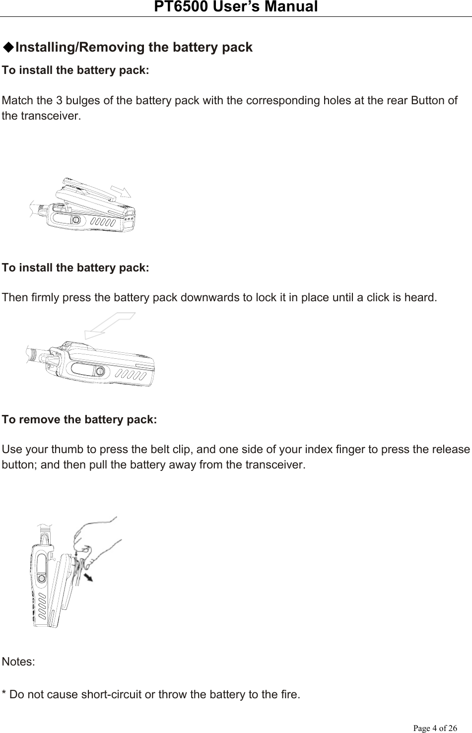 PT6500 User’s Manual Page 4 of 26  ◆Installing/Removing the battery pack To install the battery pack:  Match the 3 bulges of the battery pack with the corresponding holes at the rear Button of the transceiver.        To install the battery pack:  Then firmly press the battery pack downwards to lock it in place until a click is heard.       To remove the battery pack:  Use your thumb to press the belt clip, and one side of your index finger to press the release button; and then pull the battery away from the transceiver.      Notes:  * Do not cause short-circuit or throw the battery to the fire. 