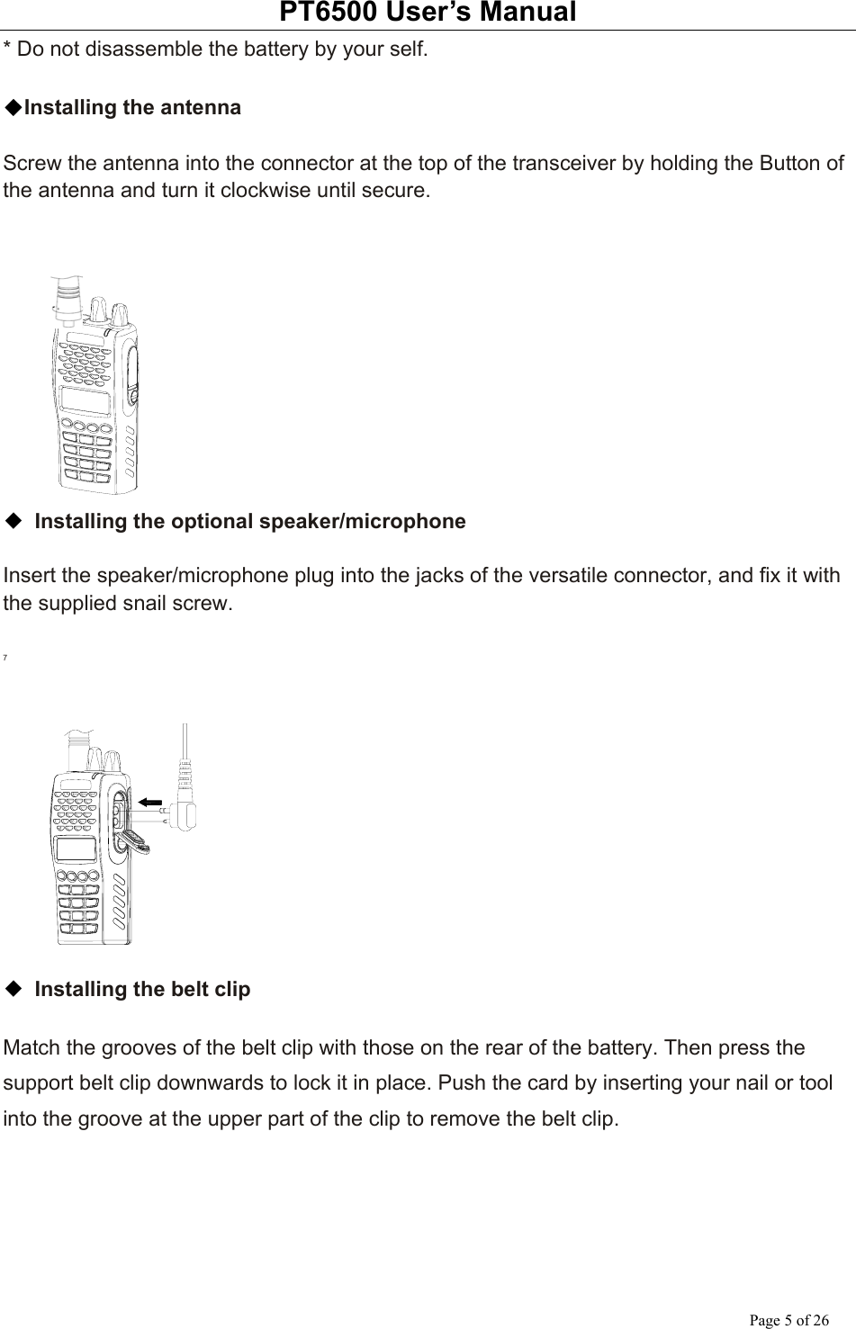 PT6500 User’s Manual Page 5 of 26 * Do not disassemble the battery by your self.  ◆Installing the antenna  Screw the antenna into the connector at the top of the transceiver by holding the Button of the antenna and turn it clockwise until secure.     ◆ Installing the optional speaker/microphone  Insert the speaker/microphone plug into the jacks of the versatile connector, and fix it with the supplied snail screw.  7   ◆ Installing the belt clip  Match the grooves of the belt clip with those on the rear of the battery. Then press the support belt clip downwards to lock it in place. Push the card by inserting your nail or tool into the groove at the upper part of the clip to remove the belt clip.  