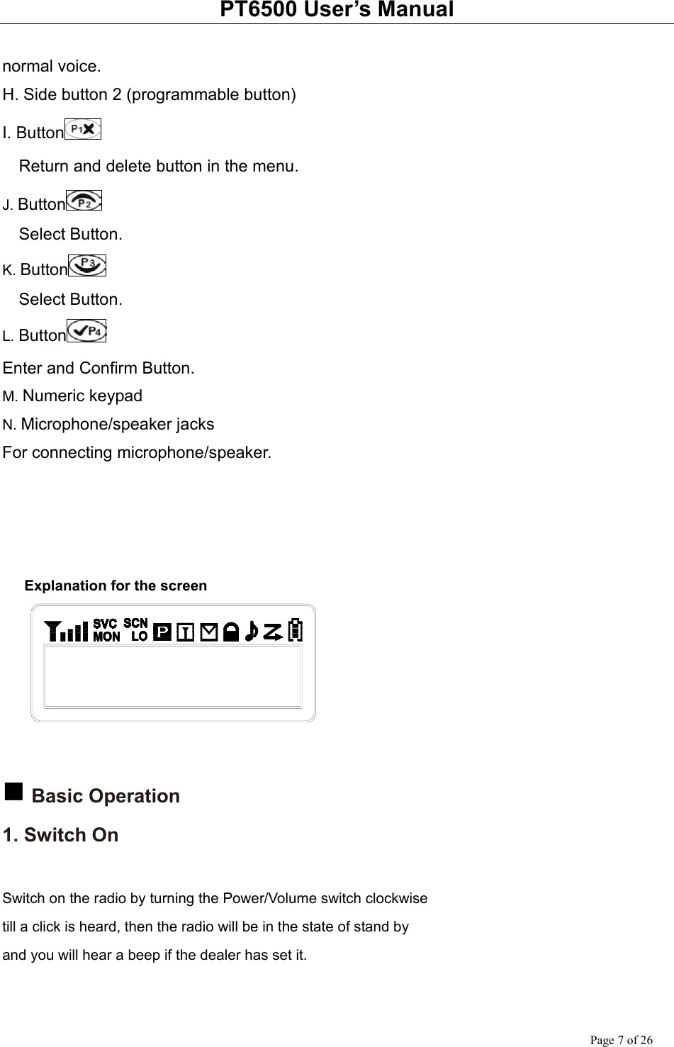 PT6500 User’s Manual Page 7 of 26  normal voice. H. Side button 2 (programmable button) I. Button      Return and delete button in the menu. J. Button    Select Button. K. Button    Select Button. L. Button  Enter and Confirm Button. M. Numeric keypad N. Microphone/speaker jacks For connecting microphone/speaker.      Explanation for the screen      Basic Operation 1. Switch On  Switch on the radio by turning the Power/Volume switch clockwise till a click is heard, then the radio will be in the state of stand by and you will hear a beep if the dealer has set it.  