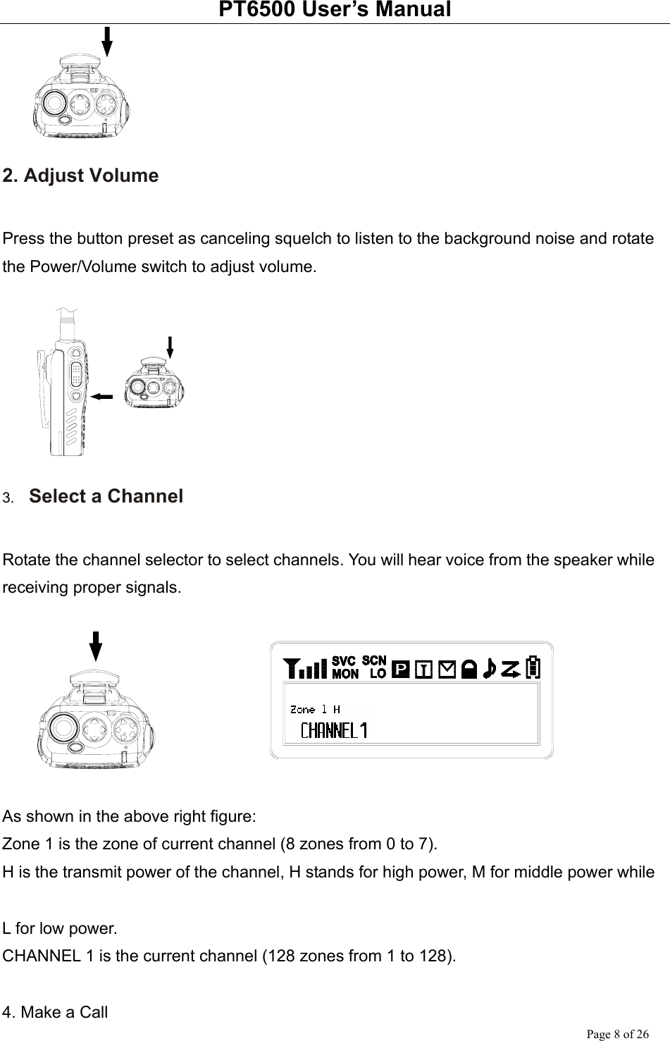 PT6500 User’s Manual Page 8 of 26  2. Adjust Volume  Press the button preset as canceling squelch to listen to the background noise and rotate the Power/Volume switch to adjust volume.   3.  Select a Channel  Rotate the channel selector to select channels. You will hear voice from the speaker while receiving proper signals.    As shown in the above right figure: Zone 1 is the zone of current channel (8 zones from 0 to 7). H is the transmit power of the channel, H stands for high power, M for middle power while    L for low power. CHANNEL 1 is the current channel (128 zones from 1 to 128).        4. Make a Call 