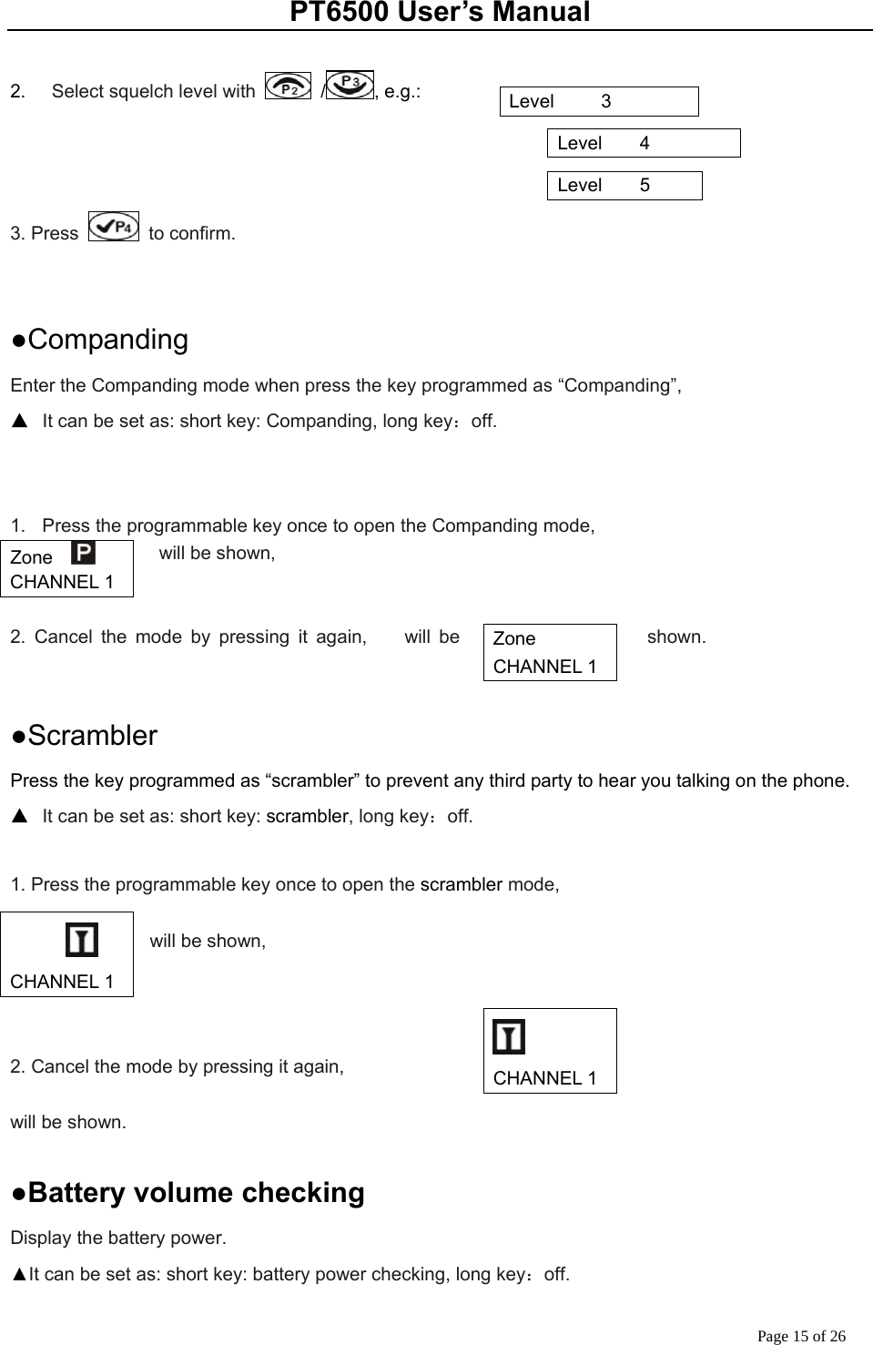 PT6500 User’s Manual Page 15 of 26  2.    Select squelch level with   / , e.g.:                                                                                        3. Press   to confirm.   ●Companding Enter the Companding mode when press the key programmed as “Companding”,   ▲  It can be set as: short key: Companding, long key：off.   1.  Press the programmable key once to open the Companding mode,           will be shown,   2. Cancel the mode by pressing it again,    will be  shown.        ●Scrambler Press the key programmed as “scrambler” to prevent any third party to hear you talking on the phone. ▲  It can be set as: short key: scrambler, long key：off.  1. Press the programmable key once to open the scrambler mode,      will be shown,    2. Cancel the mode by pressing it again,    will be shown.      ●Battery volume checking Display the battery power. ▲It can be set as: short key: battery power checking, long key：off. Level     3 Level    4 Level    5 Zone    CHANNEL 1 Zone   CHANNEL 1     CHANNEL 1  CHANNEL 1 