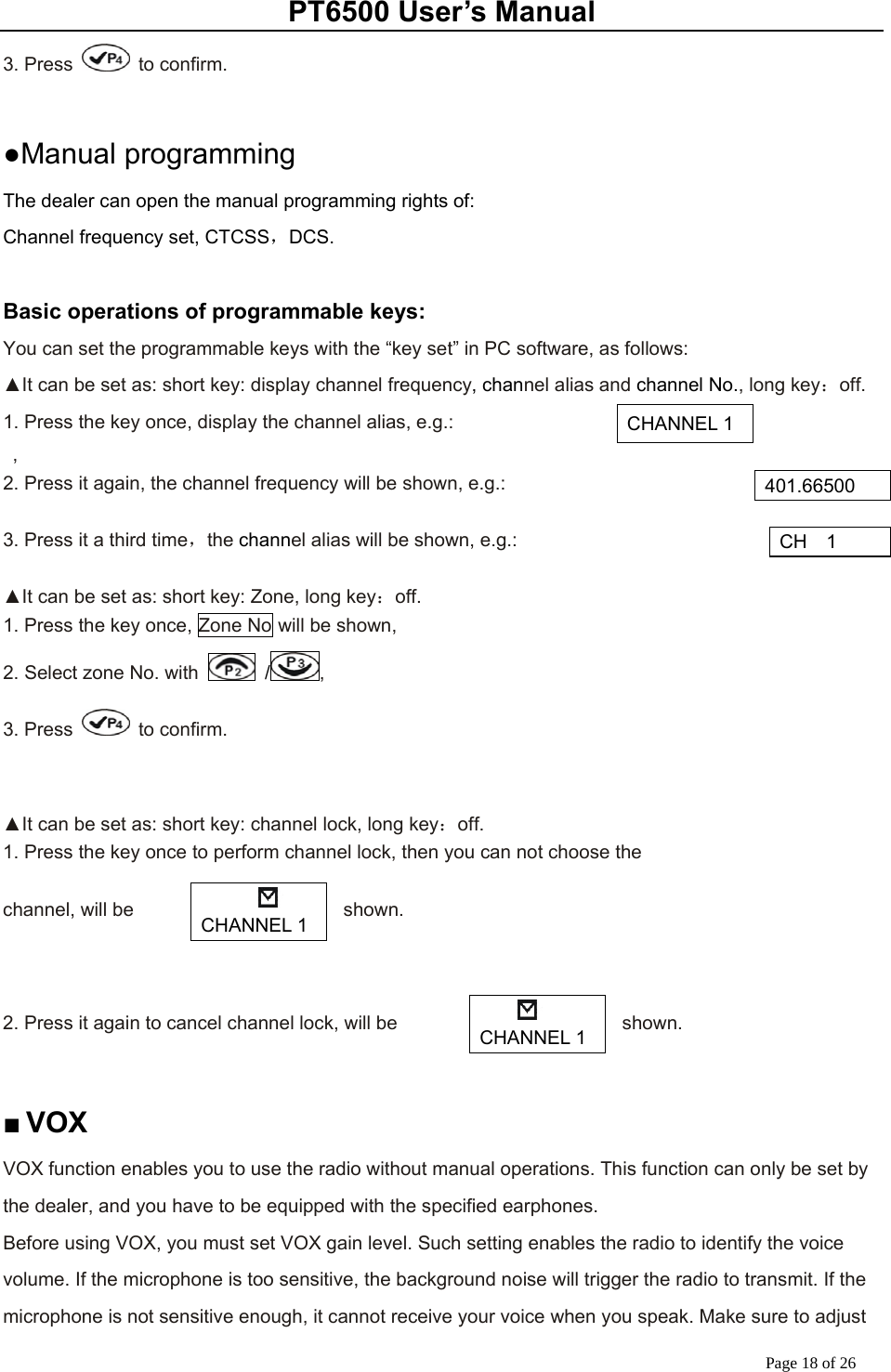 PT6500 User’s Manual Page 18 of 26 3. Press   to confirm.  ●Manual programming   The dealer can open the manual programming rights of: Channel frequency set, CTCSS，DCS.  Basic operations of programmable keys: You can set the programmable keys with the “key set” in PC software, as follows: ▲It can be set as: short key: display channel frequency, channel alias and channel No., long key：off. 1. Press the key once, display the channel alias, e.g.:    , 2. Press it again, the channel frequency will be shown, e.g.:    3. Press it a third time，the channel alias will be shown, e.g.:    ▲It can be set as: short key: Zone, long key：off. 1. Press the key once, Zone No will be shown, 2. Select zone No. with   / , 3. Press   to confirm.   ▲It can be set as: short key: channel lock, long key：off. 1. Press the key once to perform channel lock, then you can not choose the    channel, will be  shown.     2. Press it again to cancel channel lock, will be  shown.    ■ VOX  VOX function enables you to use the radio without manual operations. This function can only be set by the dealer, and you have to be equipped with the specified earphones.   Before using VOX, you must set VOX gain level. Such setting enables the radio to identify the voice volume. If the microphone is too sensitive, the background noise will trigger the radio to transmit. If the microphone is not sensitive enough, it cannot receive your voice when you speak. Make sure to adjust CHANNEL 1 401.66500 CH  1     CHANNEL 1  CHANNEL 1 