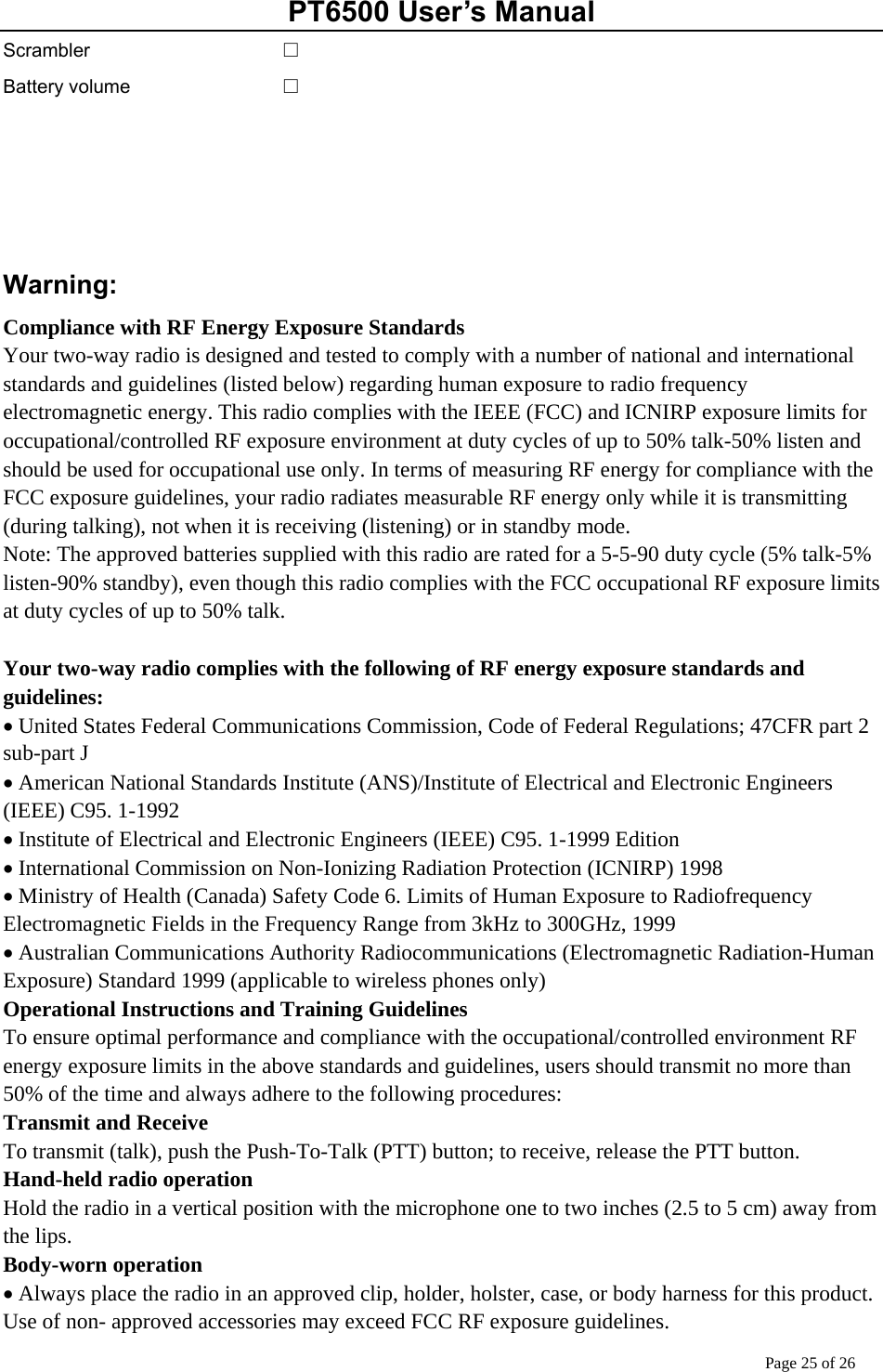 PT6500 User’s Manual Page 25 of 26 Scrambler Battery volume   □ □     Warning: Compliance with RF Energy Exposure Standards Your two-way radio is designed and tested to comply with a number of national and international standards and guidelines (listed below) regarding human exposure to radio frequency   electromagnetic energy. This radio complies with the IEEE (FCC) and ICNIRP exposure limits for occupational/controlled RF exposure environment at duty cycles of up to 50% talk-50% listen and should be used for occupational use only. In terms of measuring RF energy for compliance with the FCC exposure guidelines, your radio radiates measurable RF energy only while it is transmitting (during talking), not when it is receiving (listening) or in standby mode. Note: The approved batteries supplied with this radio are rated for a 5-5-90 duty cycle (5% talk-5% listen-90% standby), even though this radio complies with the FCC occupational RF exposure limits at duty cycles of up to 50% talk.  Your two-way radio complies with the following of RF energy exposure standards and guidelines: • United States Federal Communications Commission, Code of Federal Regulations; 47CFR part 2 sub-part J • American National Standards Institute (ANS)/Institute of Electrical and Electronic Engineers (IEEE) C95. 1-1992 • Institute of Electrical and Electronic Engineers (IEEE) C95. 1-1999 Edition • International Commission on Non-Ionizing Radiation Protection (ICNIRP) 1998 • Ministry of Health (Canada) Safety Code 6. Limits of Human Exposure to Radiofrequency Electromagnetic Fields in the Frequency Range from 3kHz to 300GHz, 1999   • Australian Communications Authority Radiocommunications (Electromagnetic Radiation-Human Exposure) Standard 1999 (applicable to wireless phones only) Operational Instructions and Training Guidelines To ensure optimal performance and compliance with the occupational/controlled environment RF energy exposure limits in the above standards and guidelines, users should transmit no more than 50% of the time and always adhere to the following procedures: Transmit and Receive To transmit (talk), push the Push-To-Talk (PTT) button; to receive, release the PTT button. Hand-held radio operation Hold the radio in a vertical position with the microphone one to two inches (2.5 to 5 cm) away from the lips. Body-worn operation • Always place the radio in an approved clip, holder, holster, case, or body harness for this product. Use of non- approved accessories may exceed FCC RF exposure guidelines. 