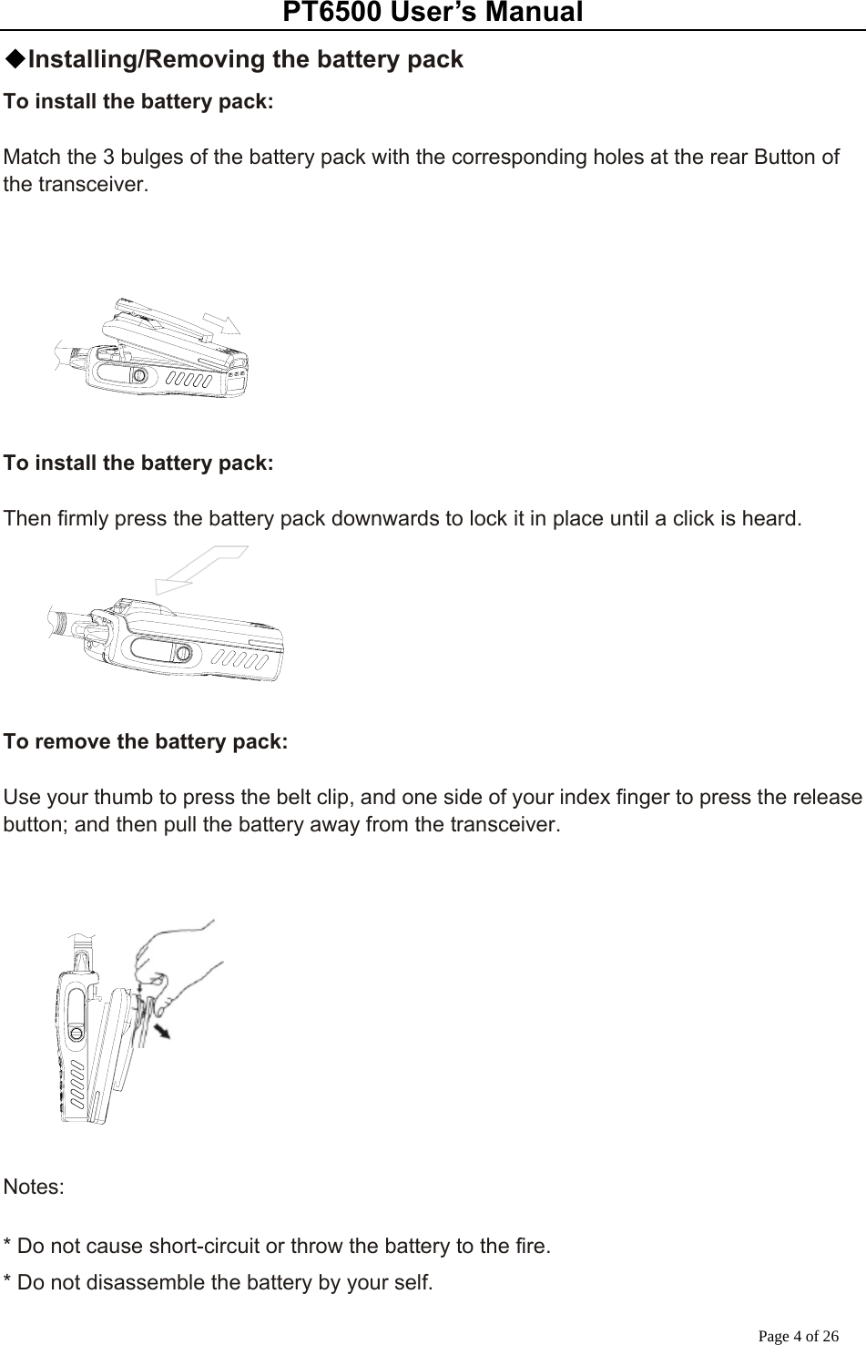 PT6500 User’s Manual Page 4 of 26 ◆Installing/Removing the battery pack To install the battery pack:  Match the 3 bulges of the battery pack with the corresponding holes at the rear Button of the transceiver.        To install the battery pack:  Then firmly press the battery pack downwards to lock it in place until a click is heard.       To remove the battery pack:  Use your thumb to press the belt clip, and one side of your index finger to press the release button; and then pull the battery away from the transceiver.      Notes:  * Do not cause short-circuit or throw the battery to the fire. * Do not disassemble the battery by your self. 