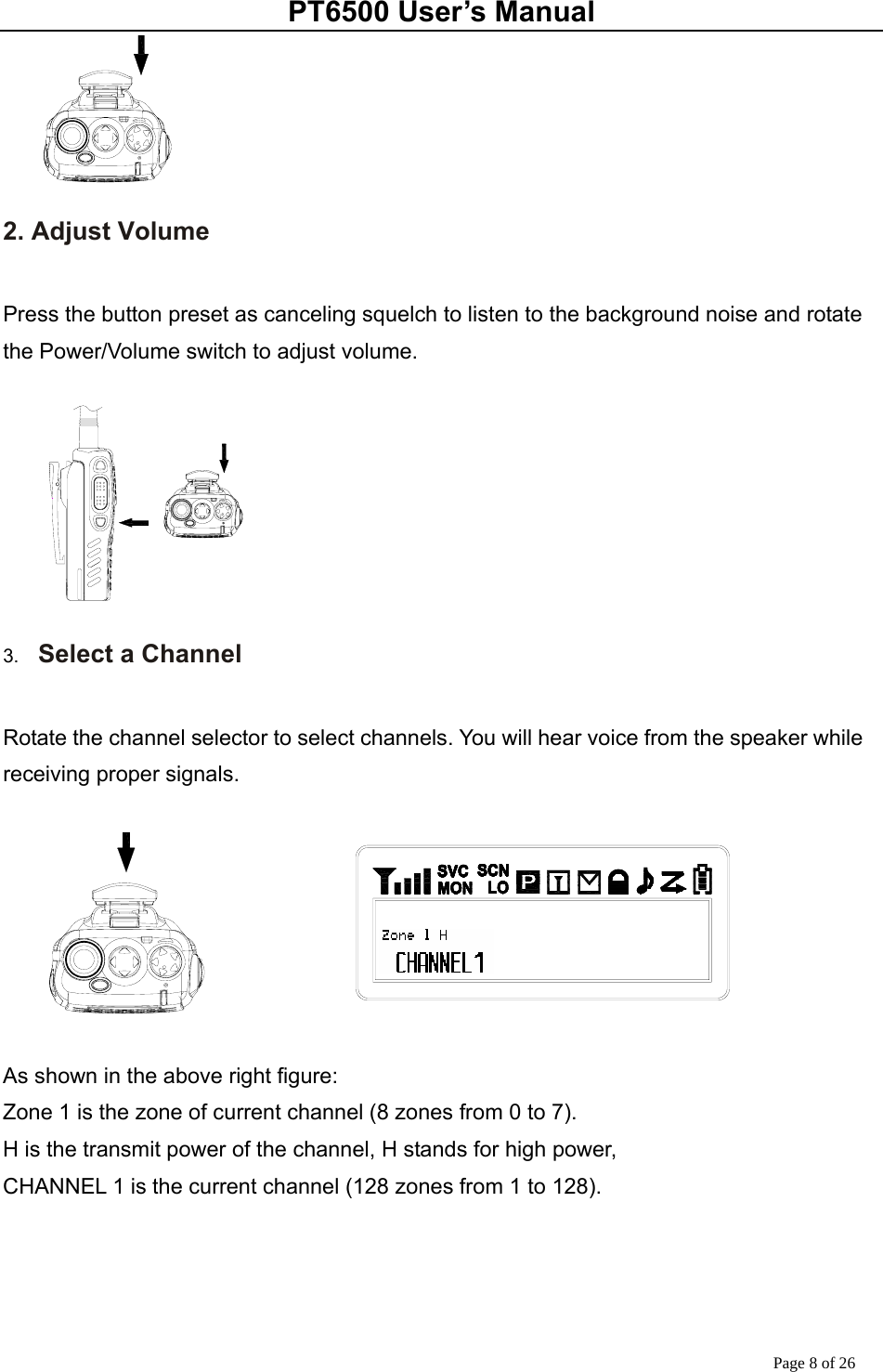 PT6500 User’s Manual Page 8 of 26  2. Adjust Volume  Press the button preset as canceling squelch to listen to the background noise and rotate the Power/Volume switch to adjust volume.   3.  Select a Channel  Rotate the channel selector to select channels. You will hear voice from the speaker while receiving proper signals.    As shown in the above right figure: Zone 1 is the zone of current channel (8 zones from 0 to 7). H is the transmit power of the channel, H stands for high power,   CHANNEL 1 is the current channel (128 zones from 1 to 128).       