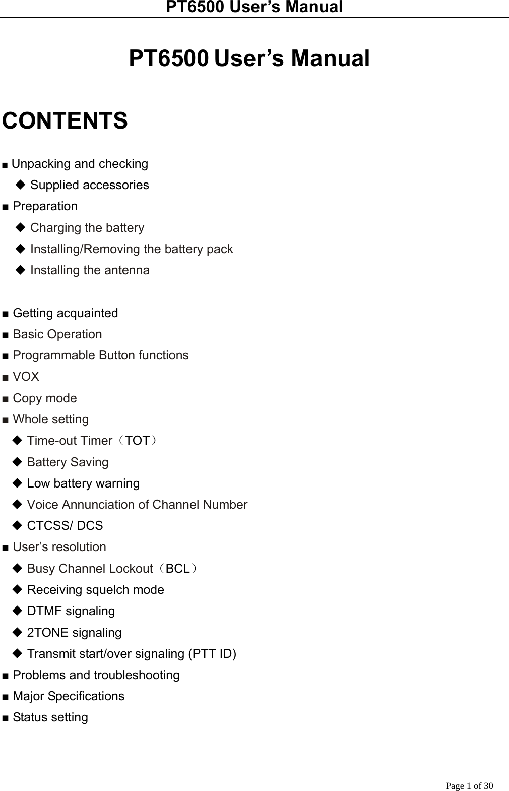 PT6500 User’s Manual Page 1 of 30  PT6500 User’s Manual  CONTENTS  ■ Unpacking and checking ◆ Supplied accessories ■ Preparation   ◆ Charging the battery   ◆ Installing/Removing the battery pack   ◆ Installing the antenna      ■ Getting acquainted ■ Basic Operation ■ Programmable Button functions ■ VOX ■ Copy mode ■ Whole setting ◆ Time-out Timer（TOT） ◆ Battery Saving ◆ Low battery warning ◆ Voice Annunciation of Channel Number ◆ CTCSS/ DCS ■ User’s resolution ◆ Busy Channel Lockout（BCL） ◆ Receiving squelch mode ◆ DTMF signaling ◆ 2TONE signaling ◆ Transmit start/over signaling (PTT ID) ■ Problems and troubleshooting ■ Major Specifications ■ Status setting   