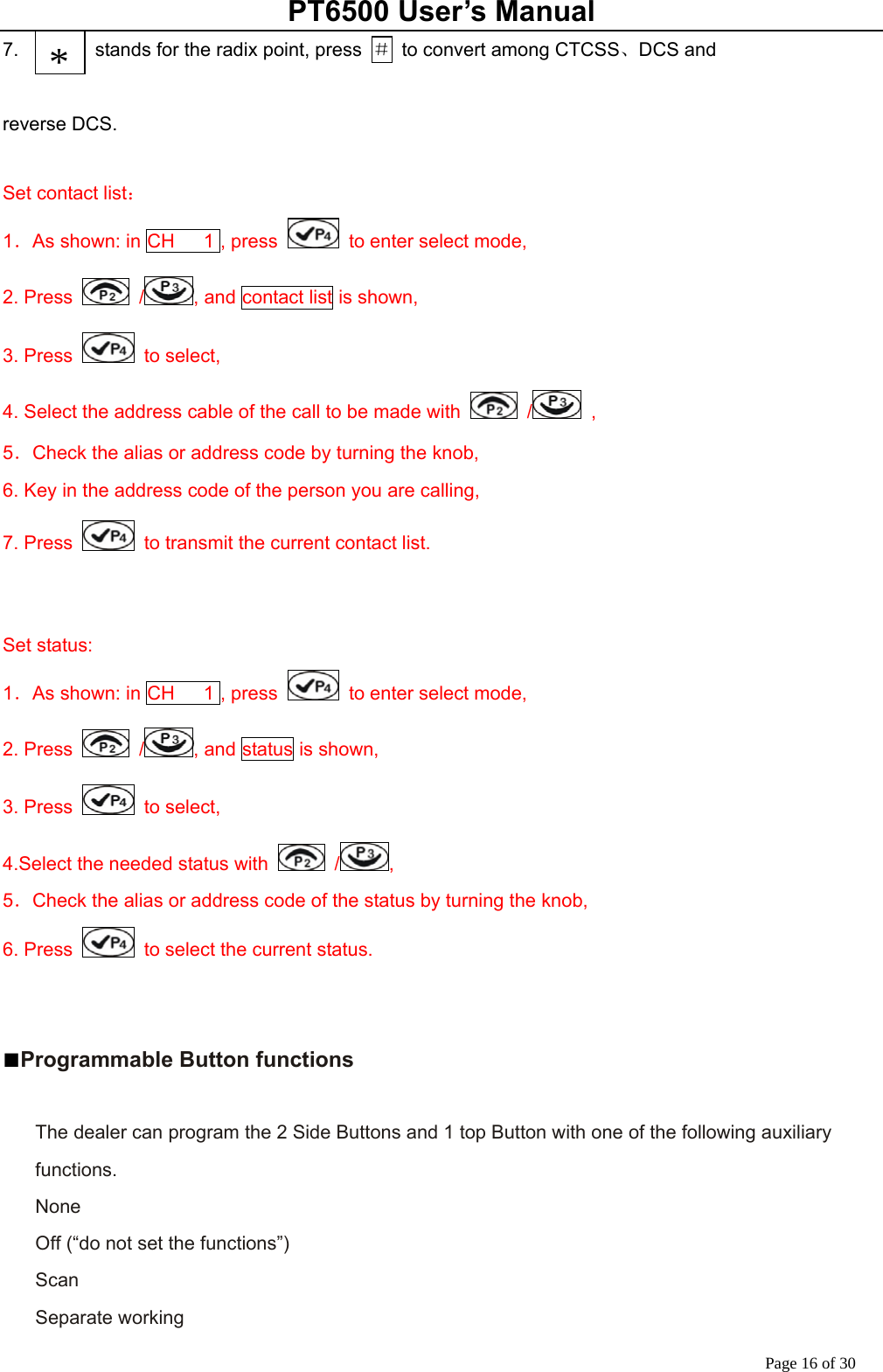 PT6500 User’s Manual Page 16 of 30 7.                stands for the radix point, press  ＃  to convert among CTCSS、DCS and    reverse DCS.  Set contact list： 1．As shown: in CH   1 , press    to enter select mode,   2. Press   / , and contact list is shown, 3. Press   to select, 4. Select the address cable of the call to be made with   /  ,    5．Check the alias or address code by turning the knob,   6. Key in the address code of the person you are calling, 7. Press    to transmit the current contact list.   Set status: 1．As shown: in CH   1 , press    to enter select mode,   2. Press   / , and status is shown, 3. Press   to select, 4.Select the needed status with   / ,    5．Check the alias or address code of the status by turning the knob,   6. Press    to select the current status.    ■Programmable Button functions  The dealer can program the 2 Side Buttons and 1 top Button with one of the following auxiliary functions. None Off (“do not set the functions”) Scan Separate working *