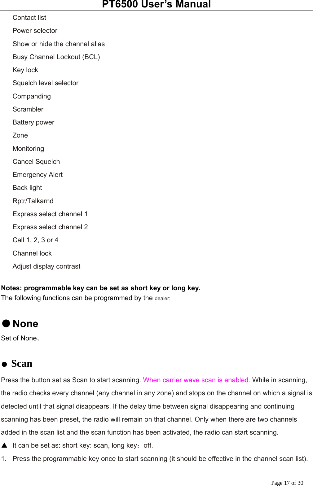 PT6500 User’s Manual Page 17 of 30 Contact list Power selector Show or hide the channel alias   Busy Channel Lockout (BCL) Key lock Squelch level selector Companding Scrambler Battery power   Zone Monitoring Cancel Squelch Emergency Alert Back light Rptr/Talkarnd Express select channel 1 Express select channel 2 Call 1, 2, 3 or 4 Channel lock Adjust display contrast  Notes: programmable key can be set as short key or long key. The following functions can be programmed by the dealer:  ● None Set of None。  ● Scan Press the button set as Scan to start scanning. When carrier wave scan is enabled. While in scanning, the radio checks every channel (any channel in any zone) and stops on the channel on which a signal is detected until that signal disappears. If the delay time between signal disappearing and continuing scanning has been preset, the radio will remain on that channel. Only when there are two channels added in the scan list and the scan function has been activated, the radio can start scanning. ▲  It can be set as: short key: scan, long key：off. 1.  Press the programmable key once to start scanning (it should be effective in the channel scan list).   