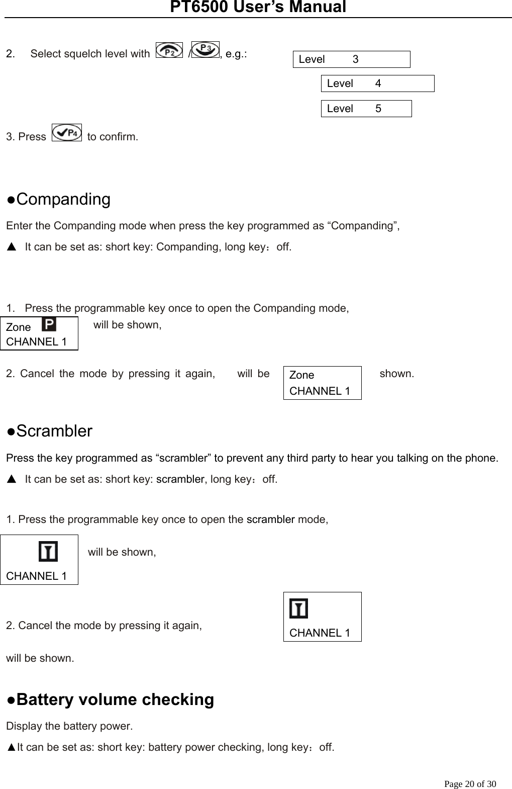 PT6500 User’s Manual Page 20 of 30  2.    Select squelch level with   / , e.g.:                                                                                        3. Press   to confirm.   ●Companding Enter the Companding mode when press the key programmed as “Companding”,   ▲  It can be set as: short key: Companding, long key：off.   1.  Press the programmable key once to open the Companding mode,           will be shown,   2. Cancel the mode by pressing it again,    will be  shown.        ●Scrambler Press the key programmed as “scrambler” to prevent any third party to hear you talking on the phone. ▲  It can be set as: short key: scrambler, long key：off.  1. Press the programmable key once to open the scrambler mode,    will be shown,    2. Cancel the mode by pressing it again,    will be shown.         ●Battery volume checking Display the battery power. ▲It can be set as: short key: battery power checking, long key：off. Level     3 Level    4 Level    5 Zone    CHANNEL 1 Zone   CHANNEL 1     CHANNEL 1  CHANNEL 1 