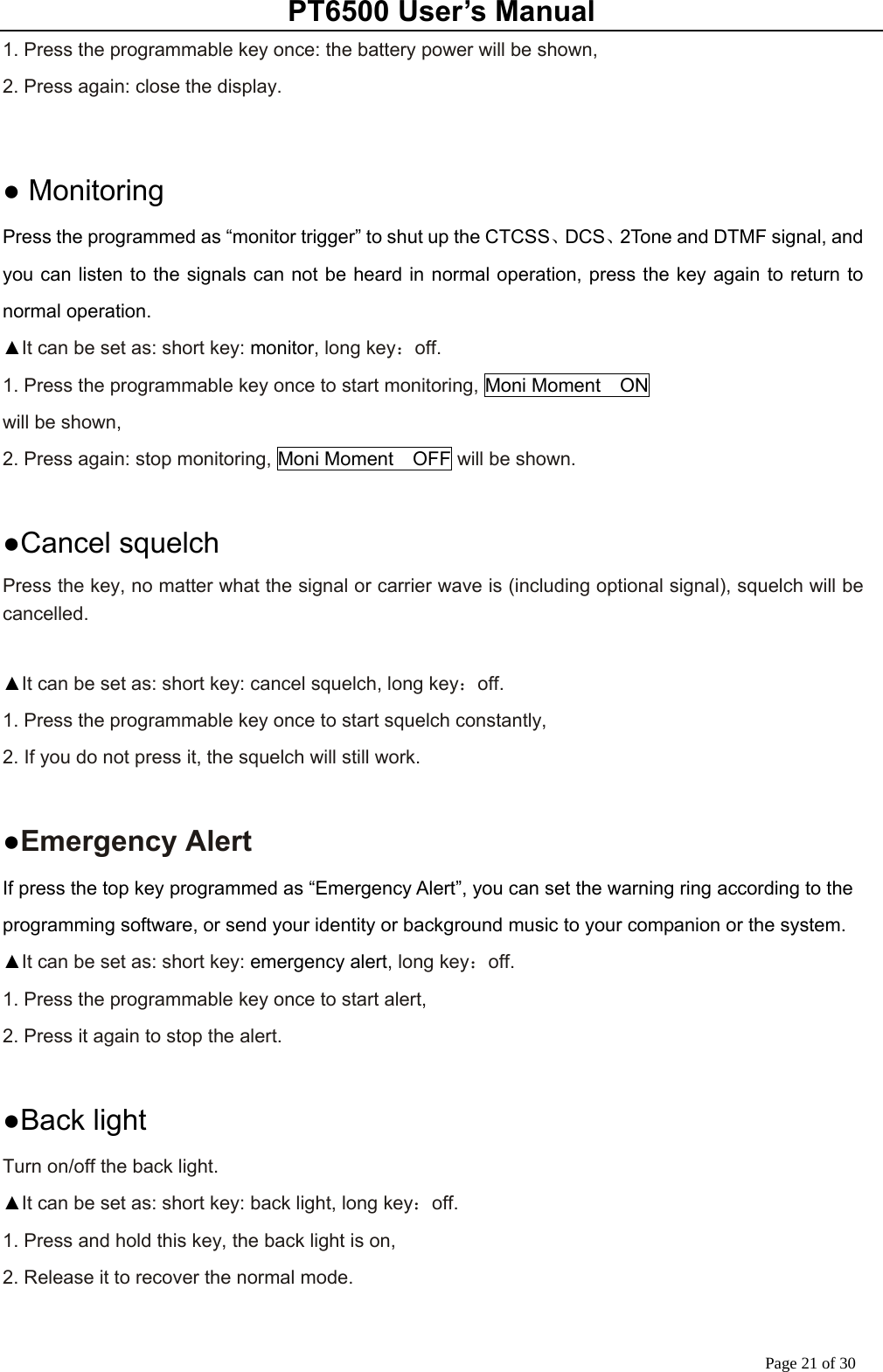 PT6500 User’s Manual Page 21 of 30 1. Press the programmable key once: the battery power will be shown, 2. Press again: close the display.     ● Monitoring Press the programmed as “monitor trigger” to shut up the CTCSS、DCS、2Tone and DTMF signal, and you can listen to the signals can not be heard in normal operation, press the key again to return to normal operation. ▲It can be set as: short key: monitor, long key：off. 1. Press the programmable key once to start monitoring, Moni Moment  ON will be shown, 2. Press again: stop monitoring, Moni Moment  OFF will be shown.     ●Cancel squelch Press the key, no matter what the signal or carrier wave is (including optional signal), squelch will be cancelled.  ▲It can be set as: short key: cancel squelch, long key：off. 1. Press the programmable key once to start squelch constantly, 2. If you do not press it, the squelch will still work.  ●Emergency Alert If press the top key programmed as “Emergency Alert”, you can set the warning ring according to the programming software, or send your identity or background music to your companion or the system. ▲It can be set as: short key: emergency alert, long key：off. 1. Press the programmable key once to start alert, 2. Press it again to stop the alert.  ●Back light Turn on/off the back light. ▲It can be set as: short key: back light, long key：off. 1. Press and hold this key, the back light is on, 2. Release it to recover the normal mode.  