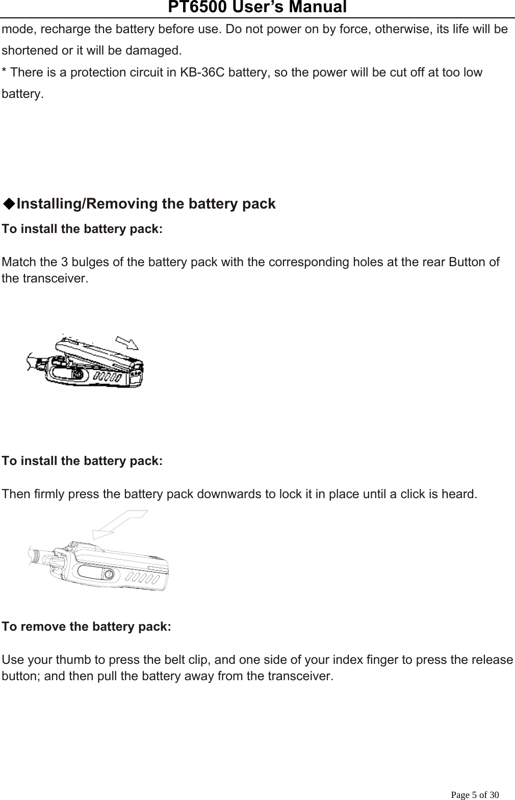 PT6500 User’s Manual Page 5 of 30 mode, recharge the battery before use. Do not power on by force, otherwise, its life will be shortened or it will be damaged.   * There is a protection circuit in KB-36C battery, so the power will be cut off at too low battery.      ◆Installing/Removing the battery pack To install the battery pack:  Match the 3 bulges of the battery pack with the corresponding holes at the rear Button of the transceiver.        To install the battery pack:  Then firmly press the battery pack downwards to lock it in place until a click is heard.       To remove the battery pack:  Use your thumb to press the belt clip, and one side of your index finger to press the release button; and then pull the battery away from the transceiver.       