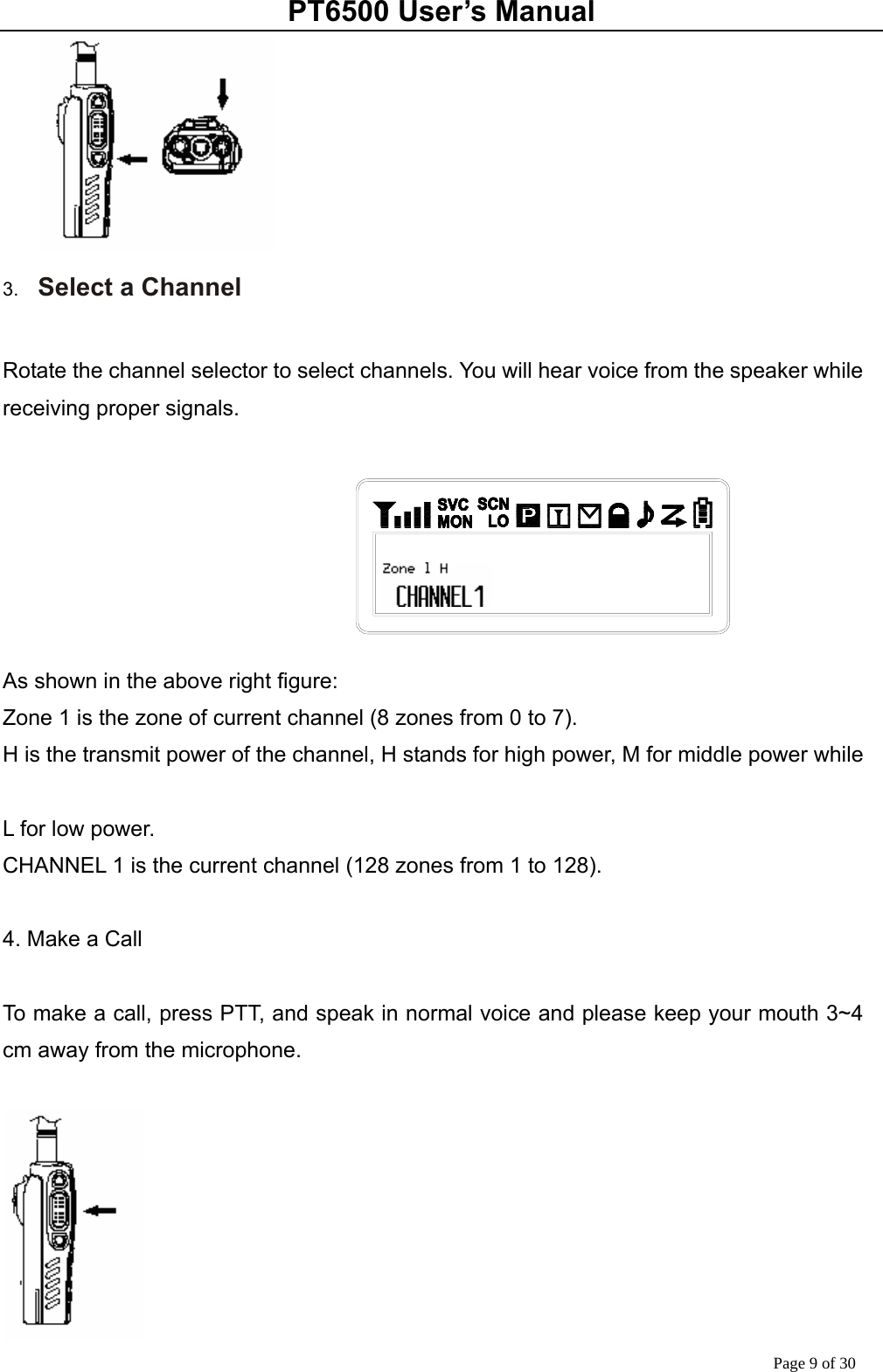 PT6500 User’s Manual Page 9 of 30  3.  Select a Channel  Rotate the channel selector to select channels. You will hear voice from the speaker while receiving proper signals.         As shown in the above right figure: Zone 1 is the zone of current channel (8 zones from 0 to 7). H is the transmit power of the channel, H stands for high power, M for middle power while    L for low power. CHANNEL 1 is the current channel (128 zones from 1 to 128).        4. Make a Call  To make a call, press PTT, and speak in normal voice and please keep your mouth 3~4 cm away from the microphone.   