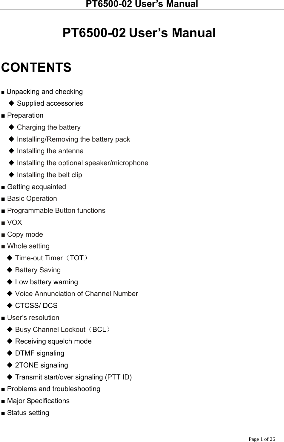 PT6500-02 User’s Manual Page 1 of 26  PT6500-02 User’s Manual  CONTENTS  ■ Unpacking and checking ◆ Supplied accessories ■ Preparation   ◆ Charging the battery   ◆ Installing/Removing the battery pack   ◆ Installing the antenna   ◆ Installing the optional speaker/microphone   ◆ Installing the belt clip ■ Getting acquainted ■ Basic Operation ■ Programmable Button functions ■ VOX ■ Copy mode ■ Whole setting ◆ Time-out Timer（TOT） ◆ Battery Saving ◆ Low battery warning ◆ Voice Annunciation of Channel Number ◆ CTCSS/ DCS ■ User’s resolution ◆ Busy Channel Lockout（BCL） ◆ Receiving squelch mode ◆ DTMF signaling ◆ 2TONE signaling ◆ Transmit start/over signaling (PTT ID) ■ Problems and troubleshooting ■ Major Specifications ■ Status setting  