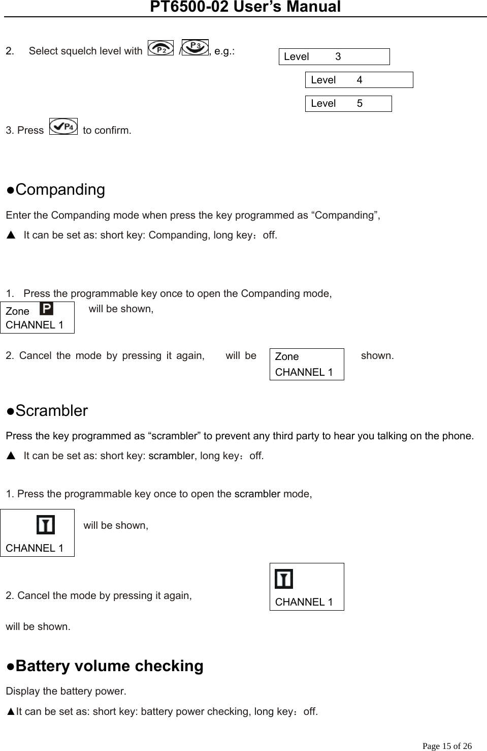 PT6500-02 User’s Manual Page 15 of 26  2.    Select squelch level with   / , e.g.:                                                                                        3. Press   to confirm.   ●Companding Enter the Companding mode when press the key programmed as “Companding”,   ▲  It can be set as: short key: Companding, long key：off.   1.  Press the programmable key once to open the Companding mode,           will be shown,   2. Cancel the mode by pressing it again,    will be  shown.        ●Scrambler Press the key programmed as “scrambler” to prevent any third party to hear you talking on the phone. ▲  It can be set as: short key: scrambler, long key：off.  1. Press the programmable key once to open the scrambler mode,      will be shown,    2. Cancel the mode by pressing it again,    will be shown.      ●Battery volume checking Display the battery power. ▲It can be set as: short key: battery power checking, long key：off. Level     3 Level    4 Level    5 Zone    CHANNEL 1 Zone   CHANNEL 1     CHANNEL 1  CHANNEL 1 